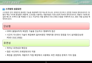 6
스프링의 성공요인 I. 스프링이란?
스프링은 단지 최첨단의 화려한 기능을 제공해주기만 하는게 아니라, 오히려 견고하고 건전한 자바와 엔터프라이즈 개
발의 핵심 가치에 충실했기 때문에, 스프링을 사용하는 개발자들은 자연스럽게 자바와 엔터프라이즈 개발의 기본에 충
실한 베스트 프랙티스를 적용할 수 있고, 이상적인 개발 철학과 프로그래밍 모델을 이해하게 되고, 좋은 개발 습관을 채
득하게 된다.
스프링의 성공요인
단순함
• EJB의 불필요하게 복잡한 기술을 단순하고 명쾌하게 접근
• 시간이 지나면서 기술이 복잡해져 잃어버렸던 객체지향 언어의 장점을 다시 살려줌(단순한
POJO 프로그래밍)
유연성
• 뛰어난 유연성과 확장성
• 많은 서드파티 프레임워크의 지원
• 확장을 권장하며, 개발자가 직접 확장해서 사용해도 버전 호환성 문제가 거의 없음
 
