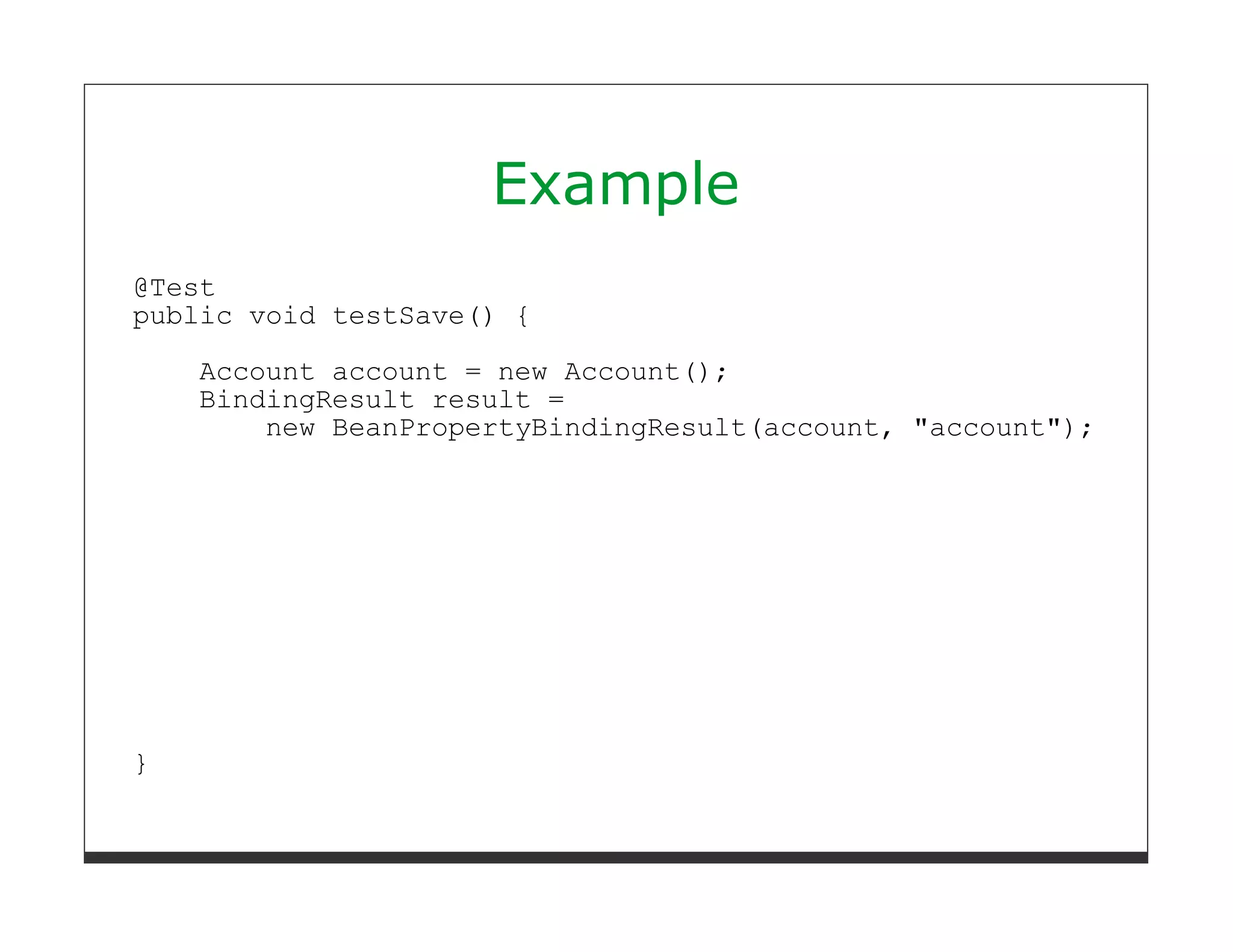 Example
@Test
public void testSave() {
    Account account = new Account();
    BindingResult result =
        new BeanPropertyBindingResult(account, "account");




}
 