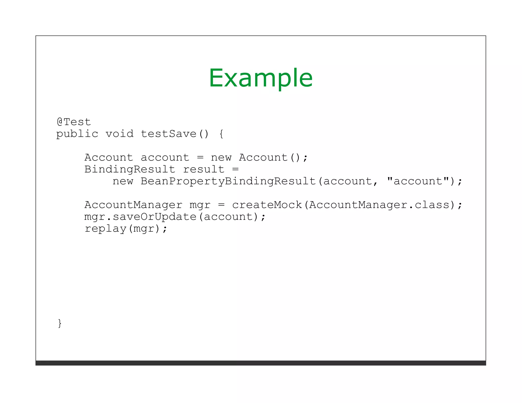 Example
@Test
public void testSave() {

    Account account = new Account();
    BindingResult result =
        new BeanPropertyBindingResult(account, "account");
    AccountManager mgr = createMock(AccountManager.class);
    mgr.saveOrUpdate(account);
    replay(mgr);




}
 