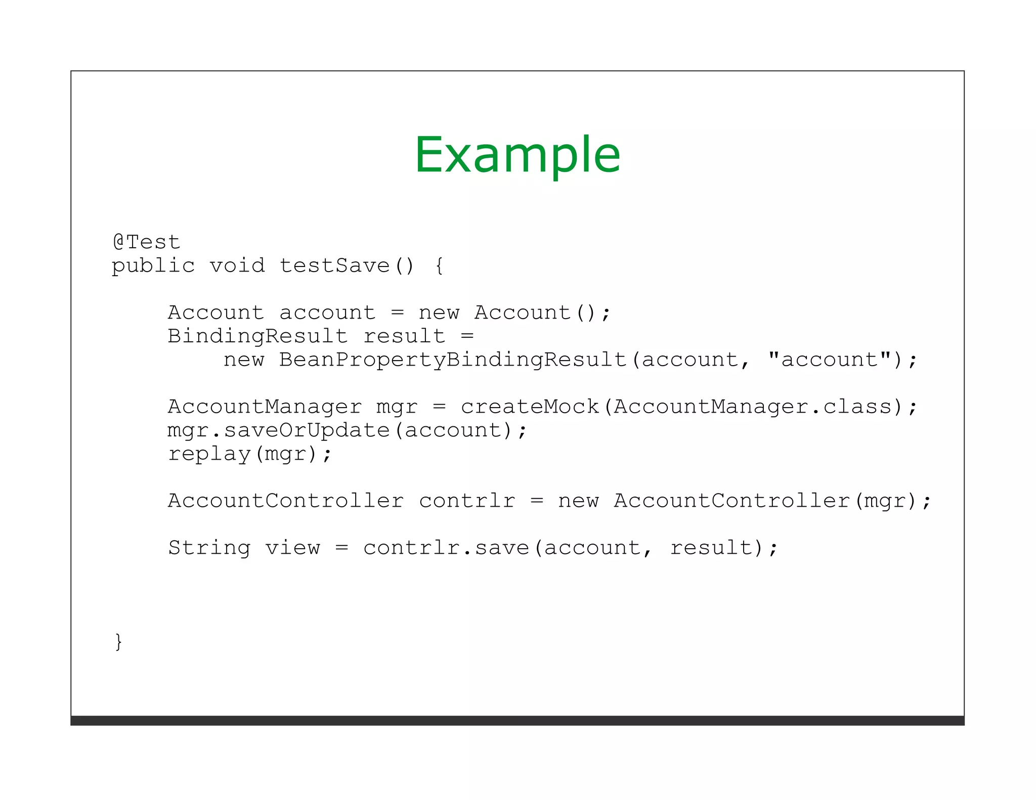 Example
@Test
public void testSave() {
    Account account = new Account();
    BindingResult result =
        new BeanPropertyBindingResult(account, "account");
    AccountManager mgr = createMock(AccountManager.class);
    mgr.saveOrUpdate(account);
    replay(mgr);
    AccountController contrlr = new AccountController(mgr);
    String view = contrlr.save(account, result);



}
 