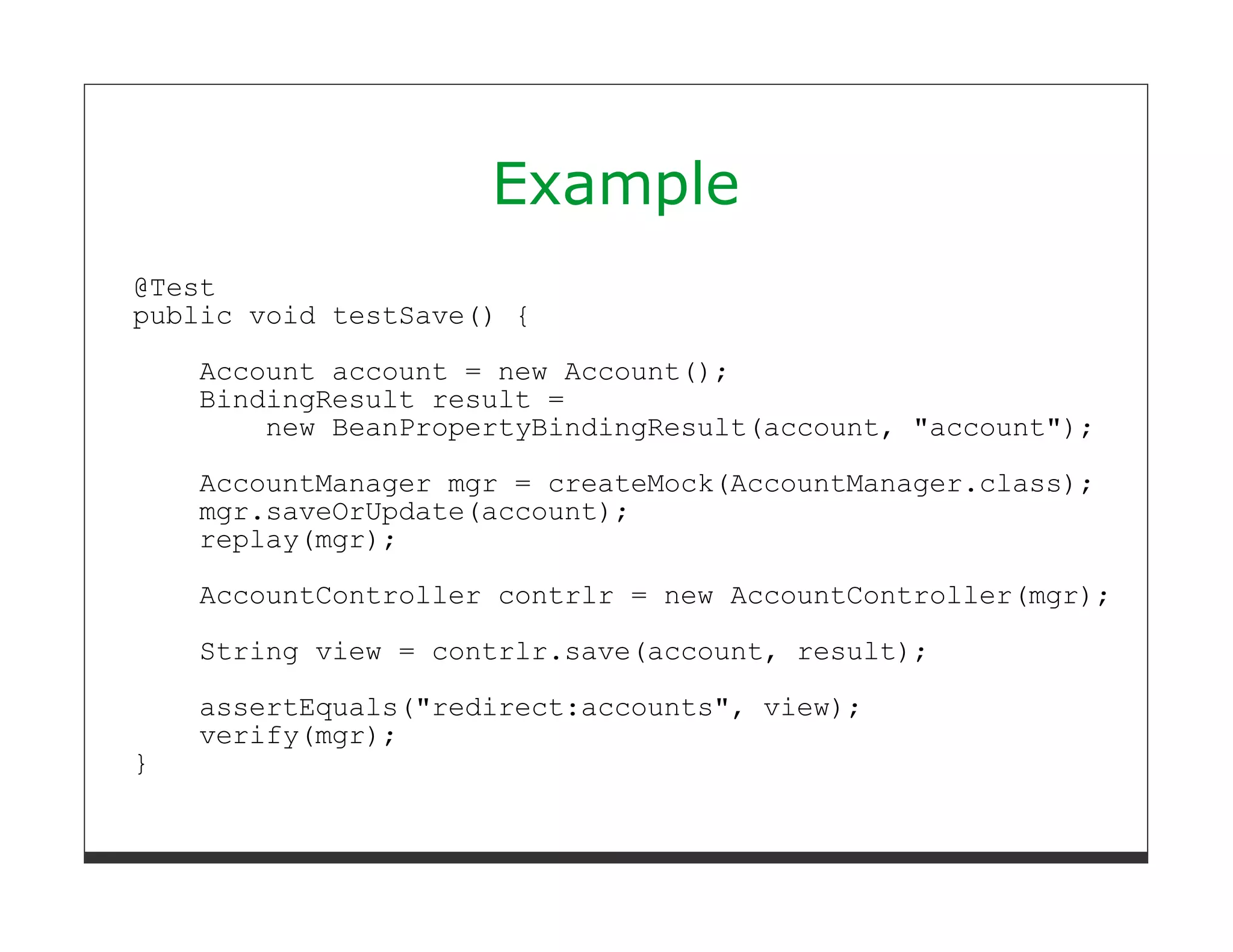 Example
@Test
public void testSave() {
    Account account = new Account();
    BindingResult result =
        new BeanPropertyBindingResult(account, "account");
    AccountManager mgr = createMock(AccountManager.class);
    mgr.saveOrUpdate(account);
    replay(mgr);
    AccountController contrlr = new AccountController(mgr);

    String view = contrlr.save(account, result);
    assertEquals("redirect:accounts", view);
    verify(mgr);
}
 