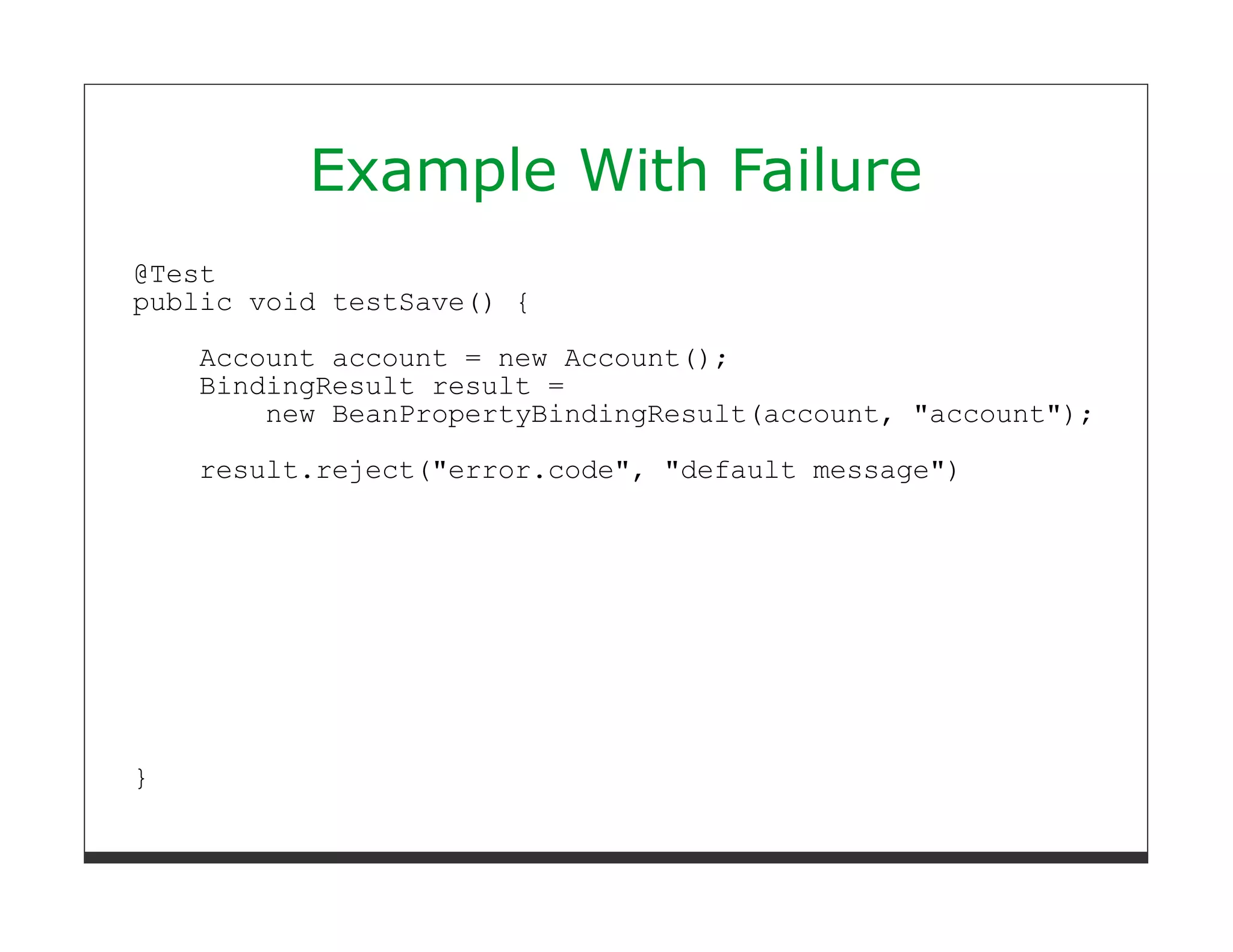 Example With Failure
@Test
public void testSave() {
    Account account = new Account();
    BindingResult result =
        new BeanPropertyBindingResult(account, "account");

    result.reject("error.code", "default message")




}
 