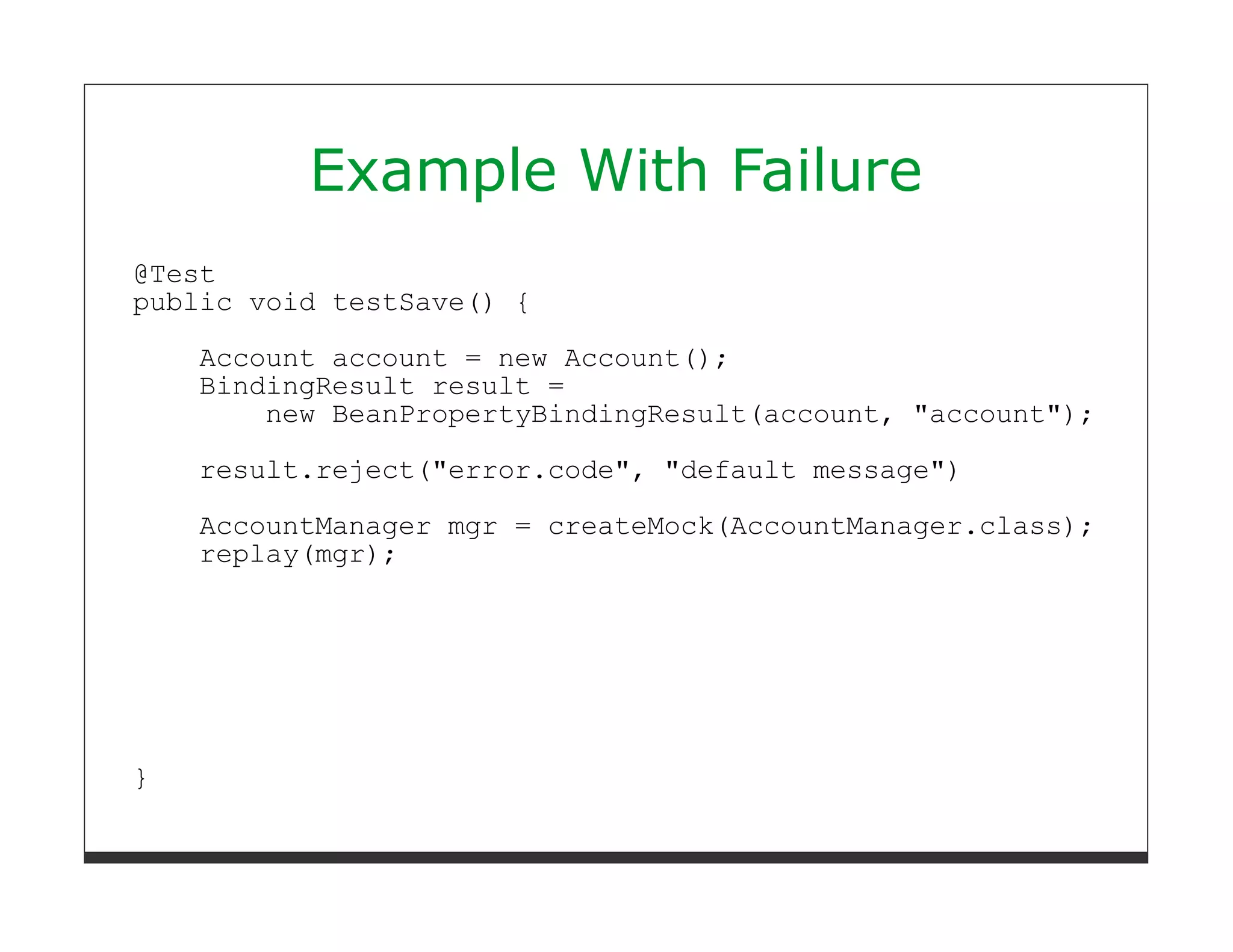 Example With Failure
@Test
public void testSave() {

    Account account = new Account();
    BindingResult result =
        new BeanPropertyBindingResult(account, "account");

    result.reject("error.code", "default message")
    AccountManager mgr = createMock(AccountManager.class);
    replay(mgr);




}
 