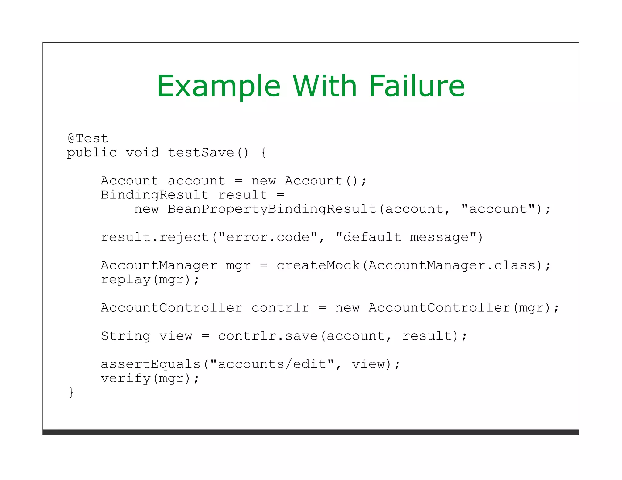 Example With Failure
@Test
public void testSave() {

    Account account = new Account();
    BindingResult result =
        new BeanPropertyBindingResult(account, "account");
    result.reject("error.code", "default message")
    AccountManager mgr = createMock(AccountManager.class);
    replay(mgr);
    AccountController contrlr = new AccountController(mgr);
    String view = contrlr.save(account, result);
    assertEquals("accounts/edit", view);
    verify(mgr);
}
 