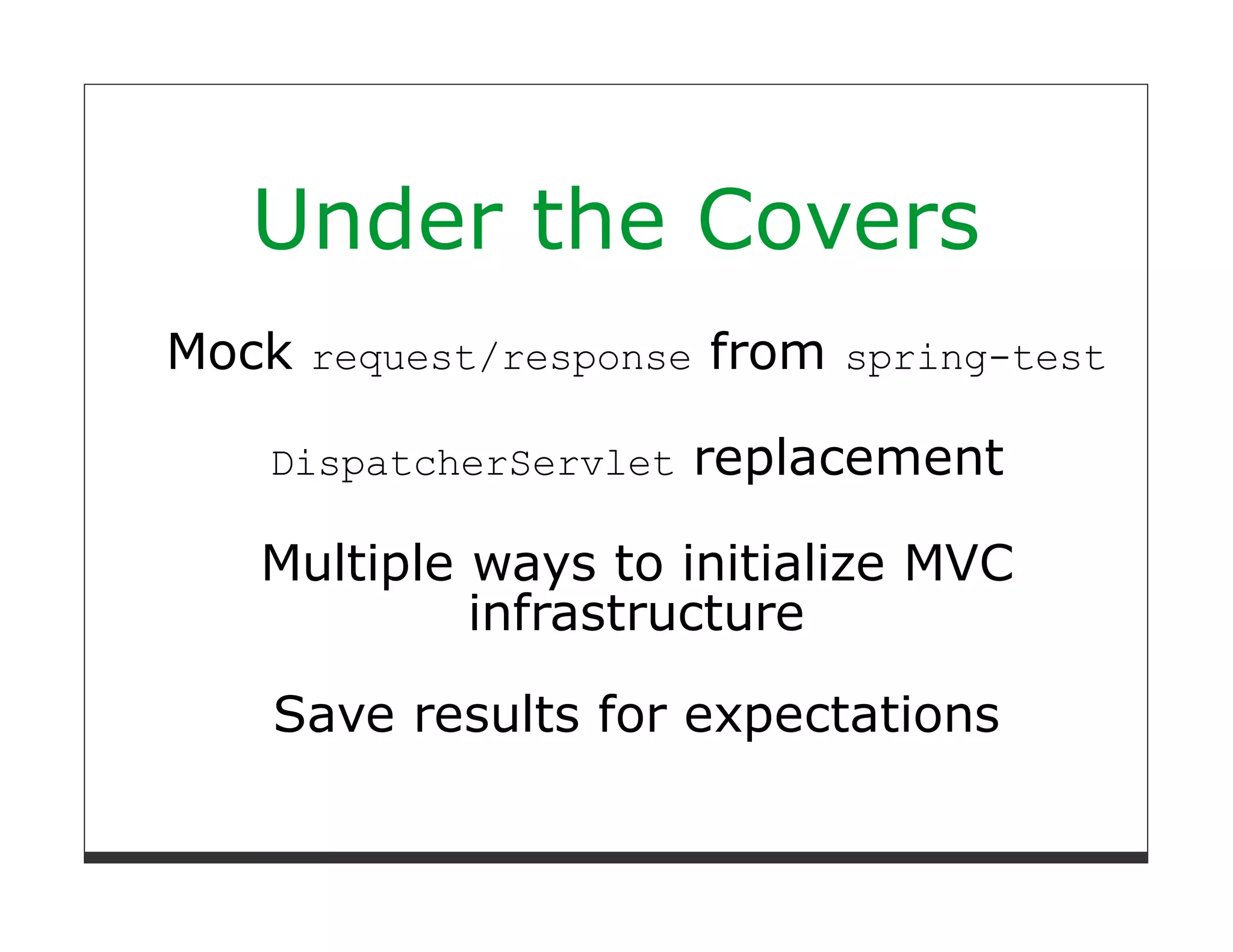 Under the Covers
Mock request/response from spring-test

    DispatcherServlet   replacement

   Multiple ways to initialize MVC
            infrastructure

    Save results for expectations
 