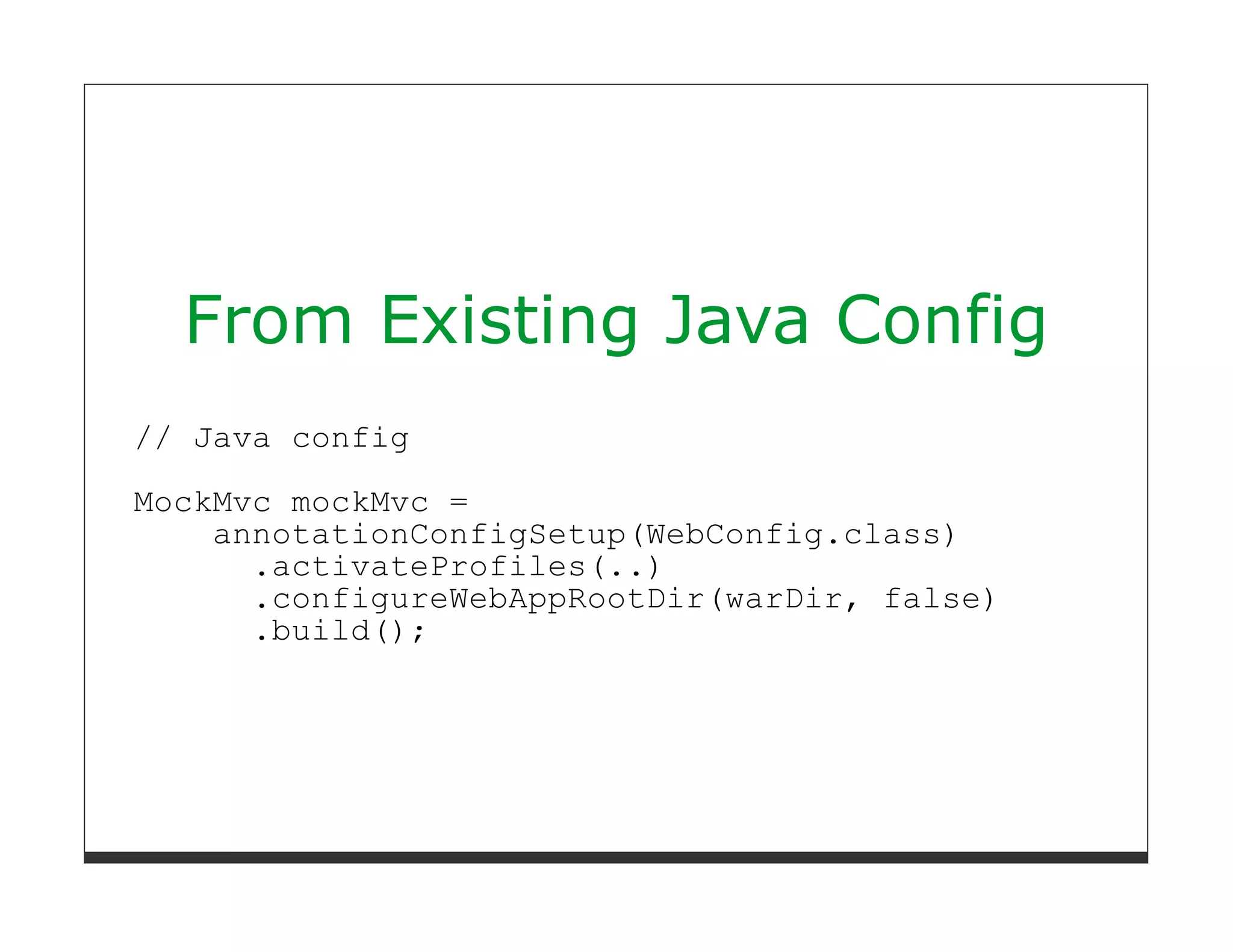 From Existing Java Config
// Java config
MockMvc mockMvc =
    annotationConfigSetup(WebConfig.class)
      .activateProfiles(..)
      .configureWebAppRootDir(warDir, false)
      .build();
 