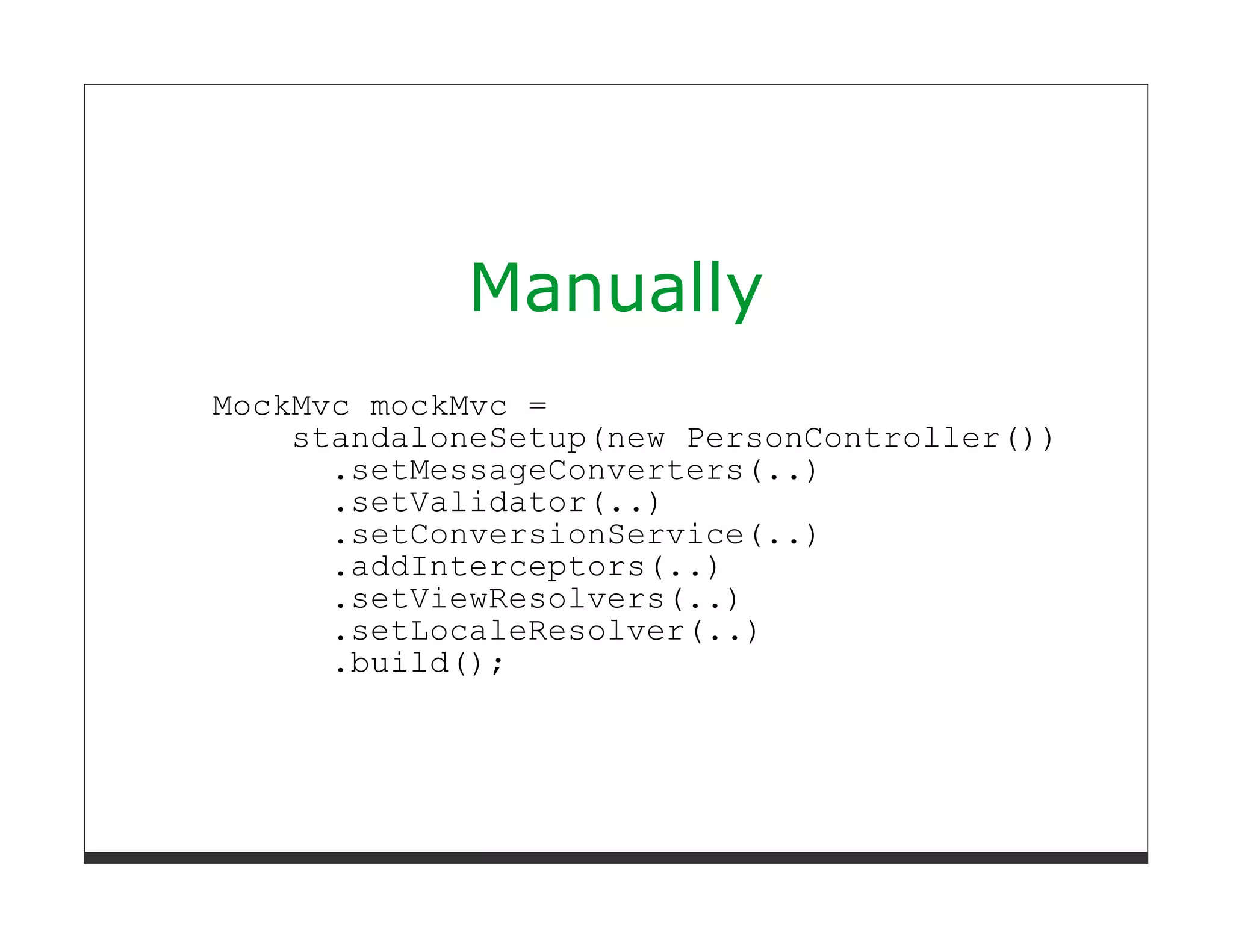 Manually
MockMvc mockMvc =
    standaloneSetup(new PersonController())
      .setMessageConverters(..)
      .setValidator(..)
      .setConversionService(..)
      .addInterceptors(..)
      .setViewResolvers(..)
      .setLocaleResolver(..)
      .build();
 