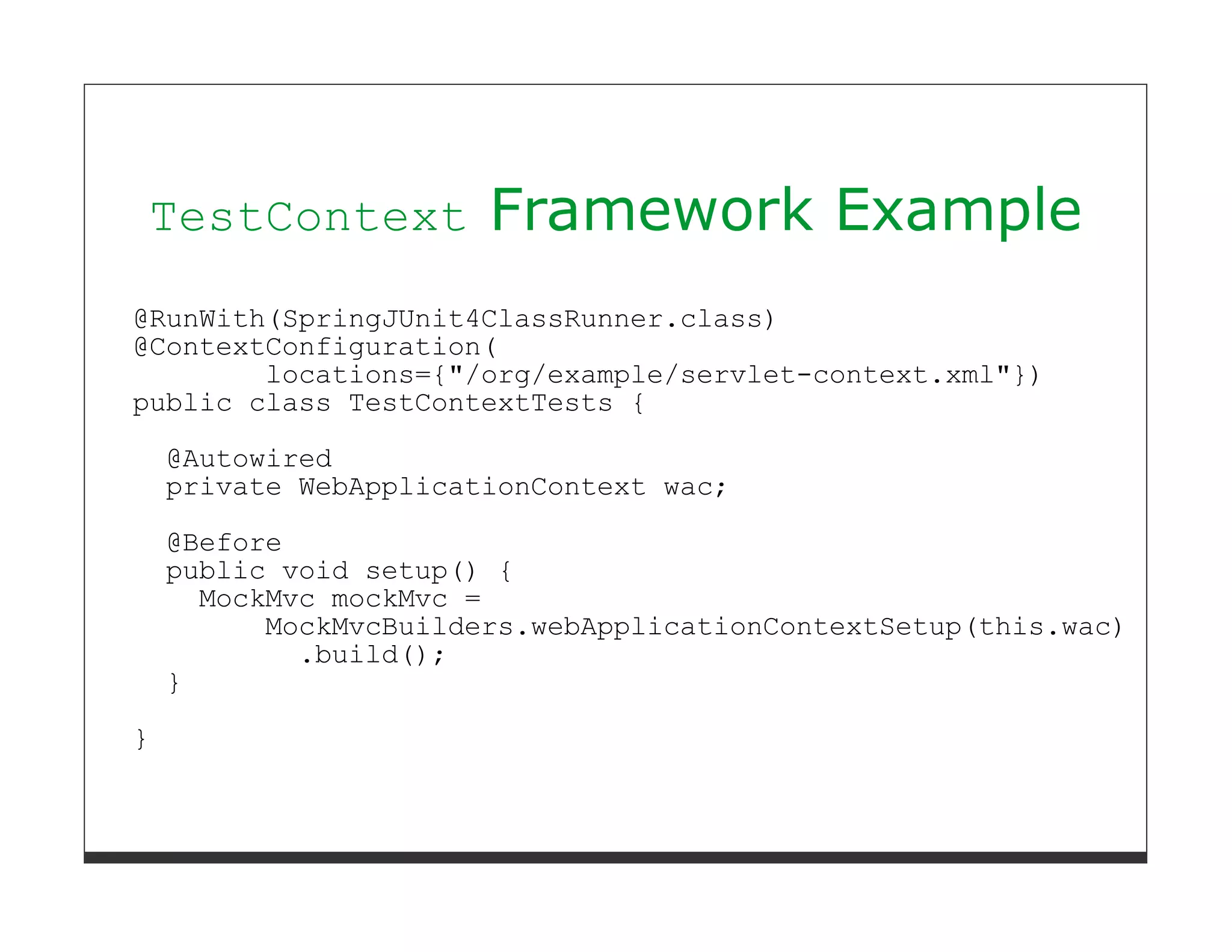 TestContext            Framework Example
@RunWith(SpringJUnit4ClassRunner.class)
@ContextConfiguration(
        locations={"/org/example/servlet-context.xml"})
public class TestContextTests {
    @Autowired
    private WebApplicationContext wac;
    @Before
    public void setup() {
      MockMvc mockMvc =
          MockMvcBuilders.webApplicationContextSetup(this.wac)
            .build();
    }
}
 