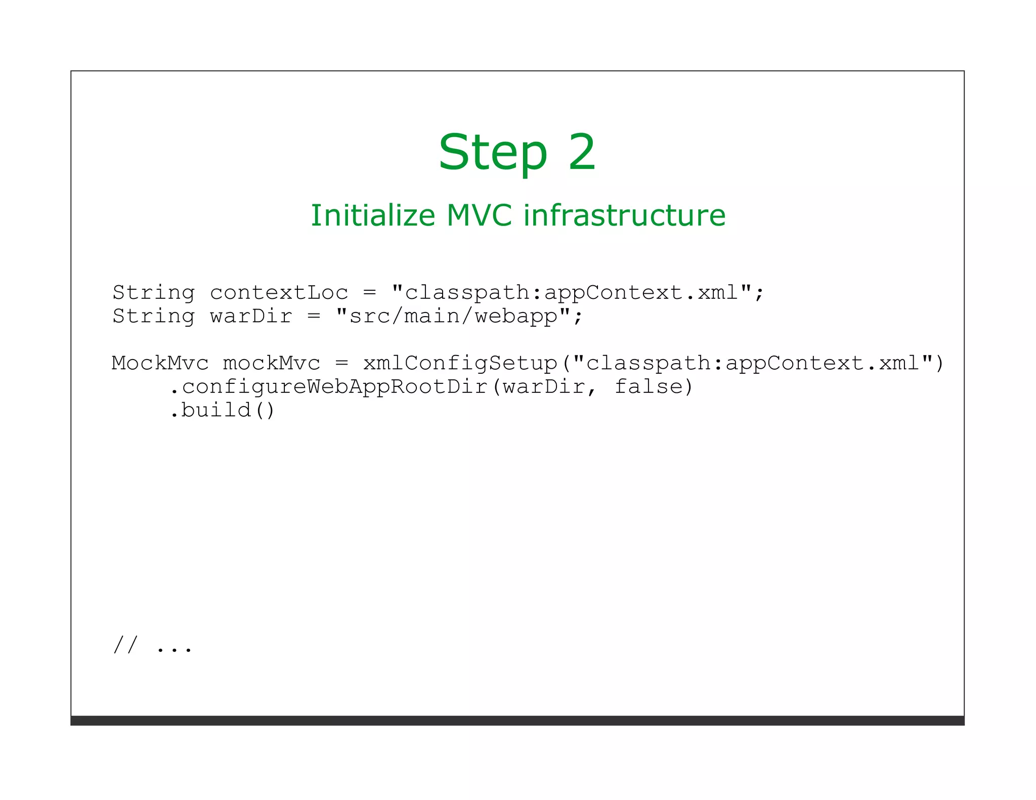 Step 2
              Initialize MVC infrastructure

String contextLoc = "classpath:appContext.xml";
String warDir = "src/main/webapp";
MockMvc mockMvc = xmlConfigSetup("classpath:appContext.xml")
    .configureWebAppRootDir(warDir, false)
    .build()




// ...
 