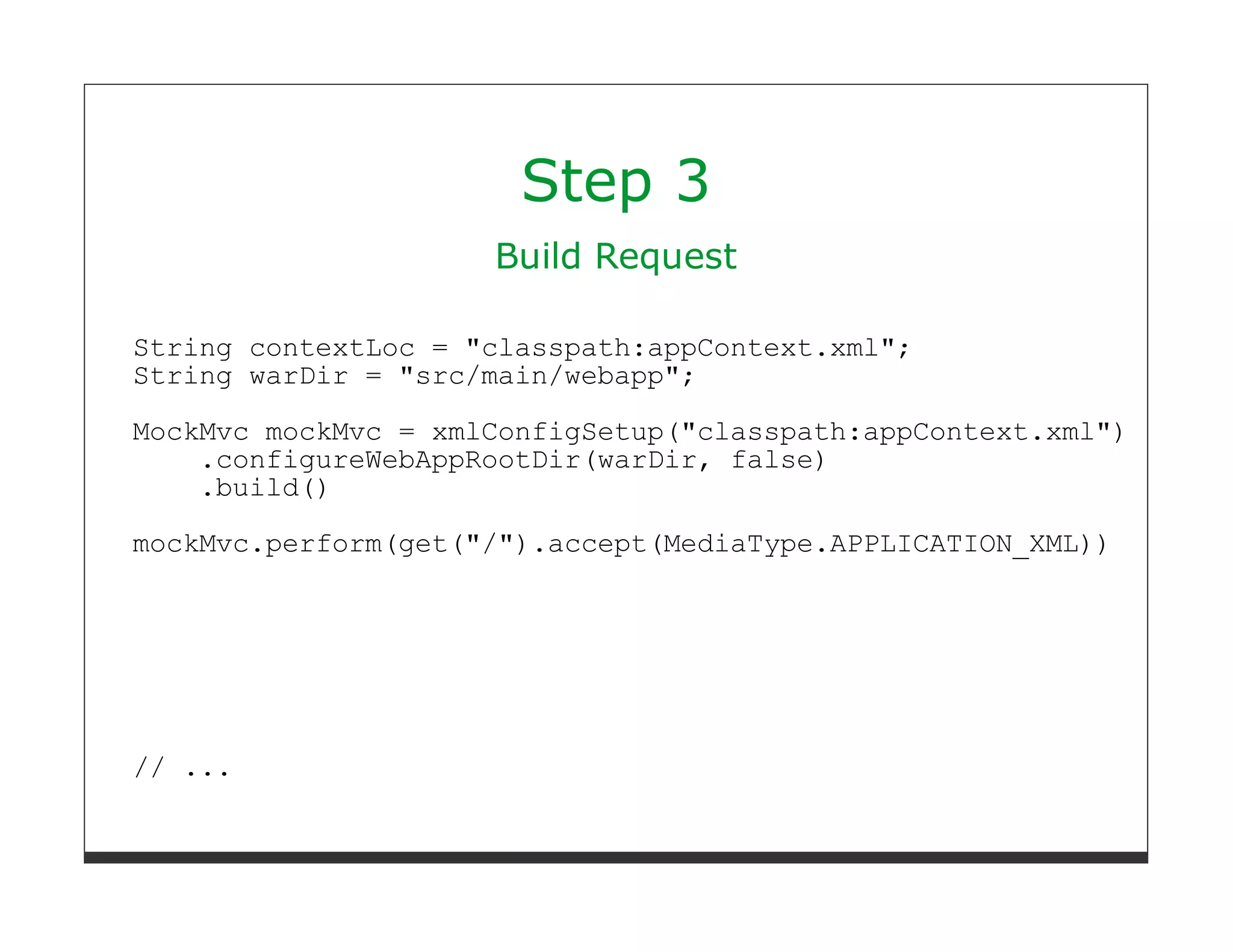 Step 3
                     Build Request

String contextLoc = "classpath:appContext.xml";
String warDir = "src/main/webapp";
MockMvc mockMvc = xmlConfigSetup("classpath:appContext.xml")
    .configureWebAppRootDir(warDir, false)
    .build()

mockMvc.perform(get("/").accept(MediaType.APPLICATION_XML))




// ...
 