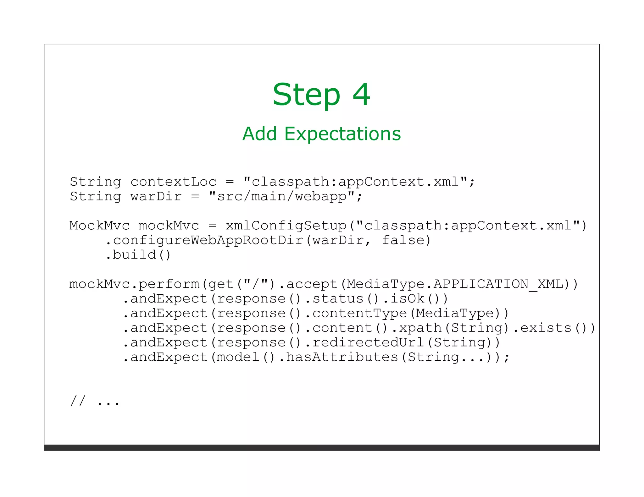 Step 4
                   Add Expectations

String contextLoc = "classpath:appContext.xml";
String warDir = "src/main/webapp";
MockMvc mockMvc = xmlConfigSetup("classpath:appContext.xml")
    .configureWebAppRootDir(warDir, false)
    .build()
mockMvc.perform(get("/").accept(MediaType.APPLICATION_XML))
      .andExpect(response().status().isOk())
      .andExpect(response().contentType(MediaType))
      .andExpect(response().content().xpath(String).exists())
      .andExpect(response().redirectedUrl(String))
      .andExpect(model().hasAttributes(String...));


// ...
 
