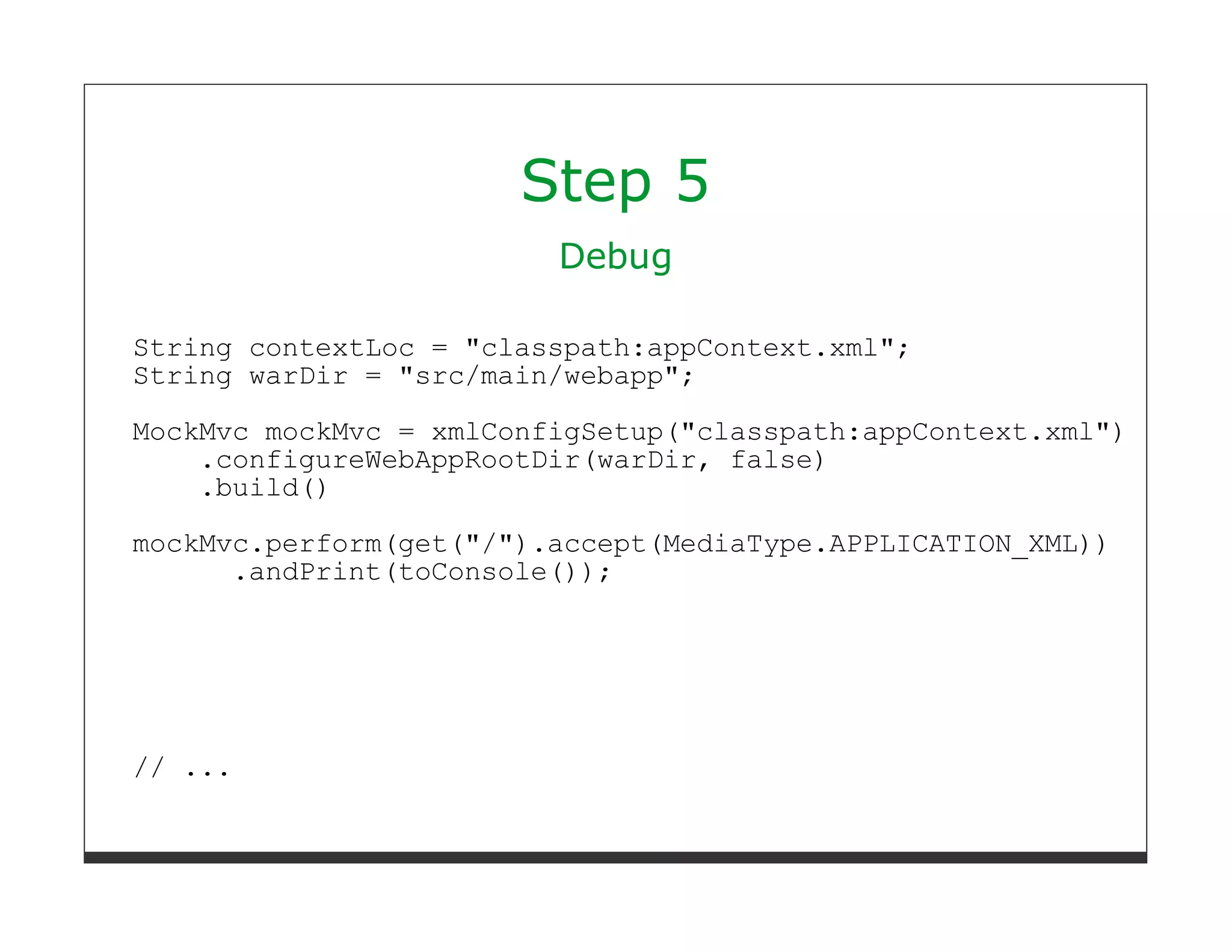 Step 5
                         Debug

String contextLoc = "classpath:appContext.xml";
String warDir = "src/main/webapp";
MockMvc mockMvc = xmlConfigSetup("classpath:appContext.xml")
    .configureWebAppRootDir(warDir, false)
    .build()
mockMvc.perform(get("/").accept(MediaType.APPLICATION_XML))
      .andPrint(toConsole());




// ...
 