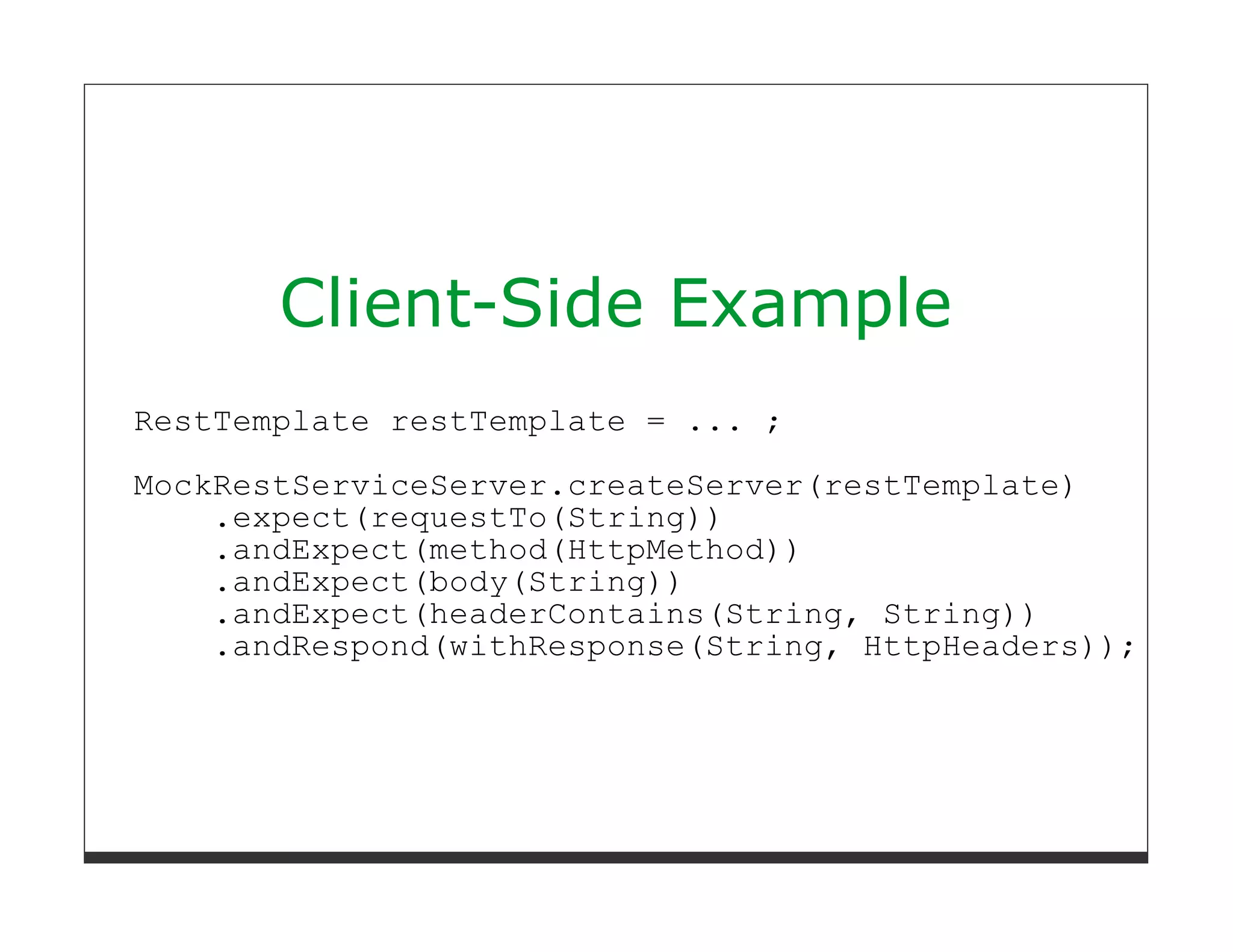 Client-Side Example
RestTemplate restTemplate = ... ;

MockRestServiceServer.createServer(restTemplate)
    .expect(requestTo(String))
    .andExpect(method(HttpMethod))
    .andExpect(body(String))
    .andExpect(headerContains(String, String))
    .andRespond(withResponse(String, HttpHeaders));
 