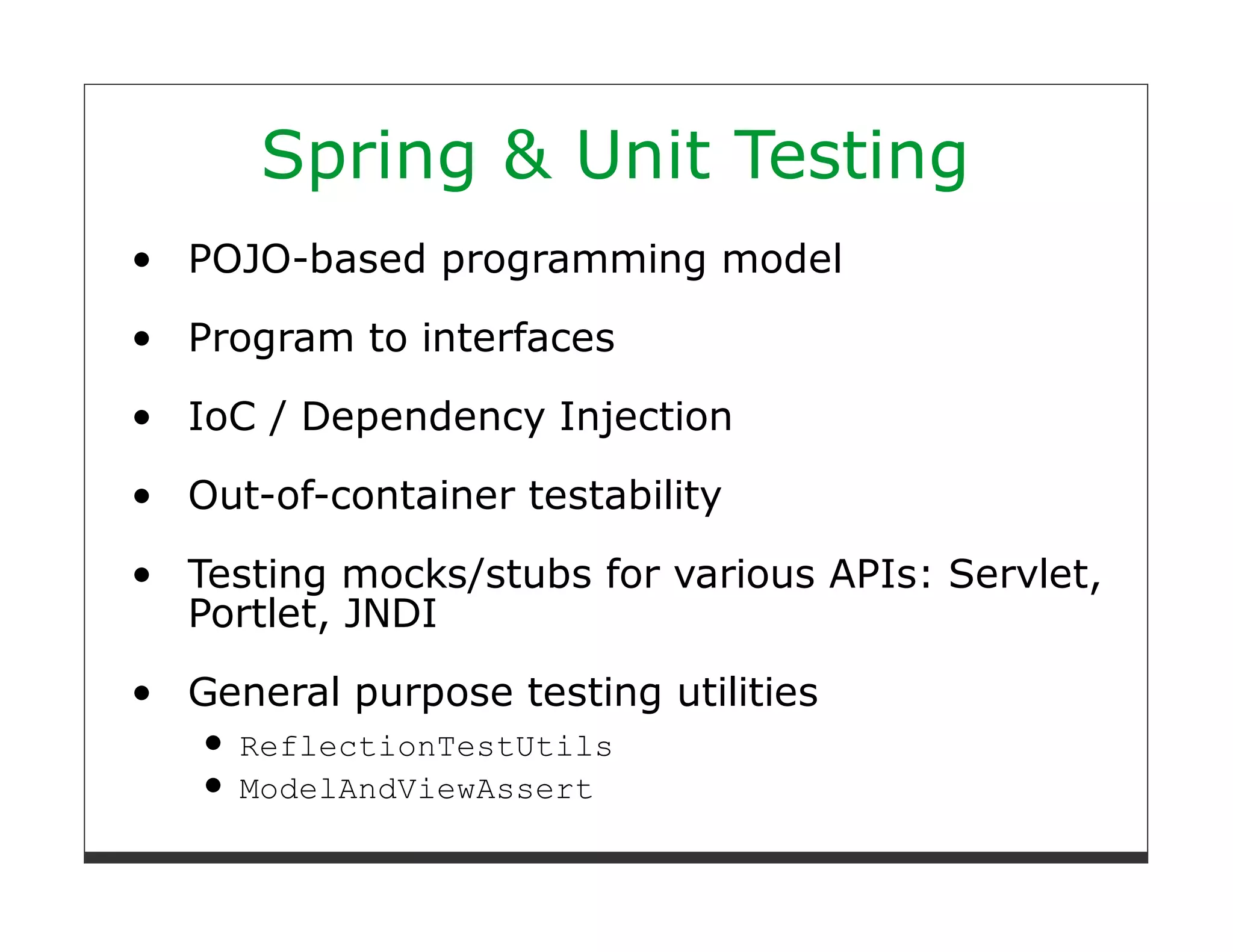 Spring & Unit Testing
POJO-based programming model

Program to interfaces
IoC / Dependency Injection

Out-of-container testability

Testing mocks/stubs for various APIs: Servlet,
Portlet, JNDI

General purpose testing utilities
  ReflectionTestUtils
  ModelAndViewAssert
 