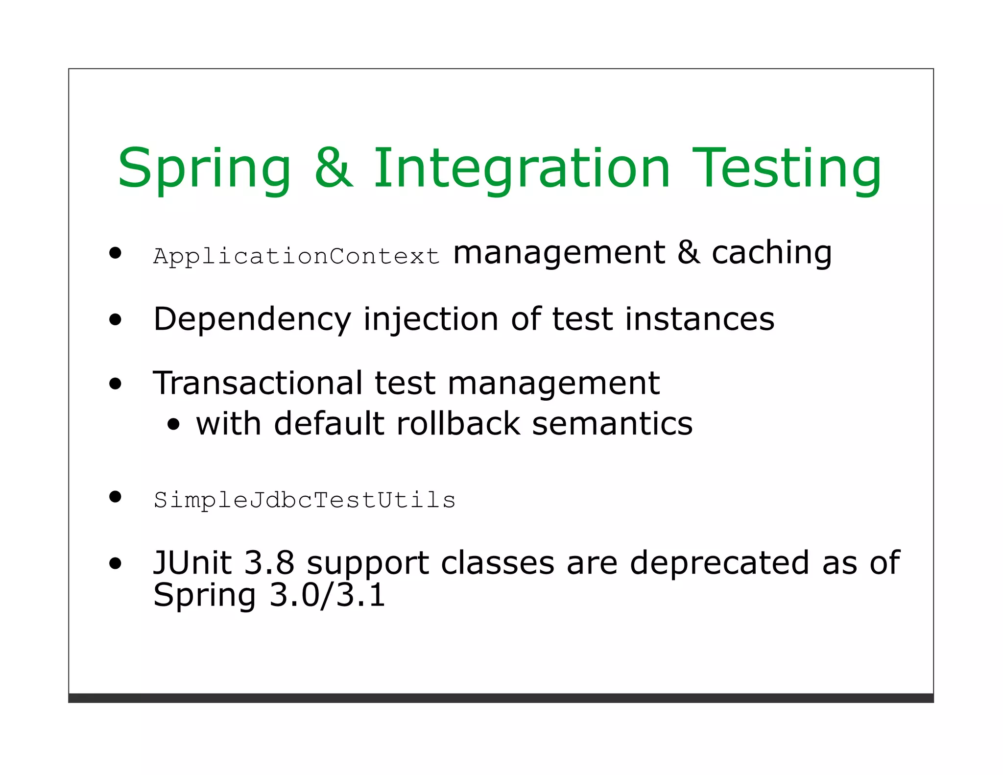 Spring & Integration Testing
 ApplicationContext   management & caching

 Dependency injection of test instances

 Transactional test management
    with default rollback semantics

 SimpleJdbcTestUtils

 JUnit 3.8 support classes are deprecated as of
 Spring 3.0/3.1
 