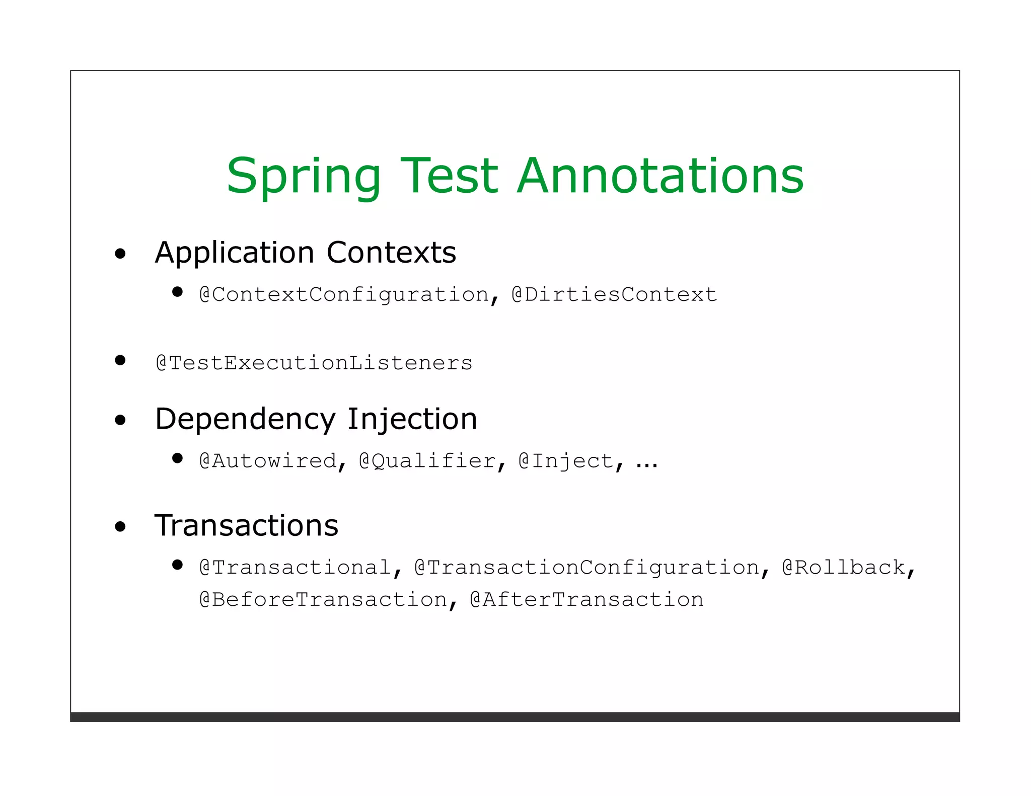 Spring Test Annotations
Application Contexts
   @ContextConfiguration, @DirtiesContext

@TestExecutionListeners

Dependency Injection
  @Autowired, @Qualifier,   @Inject,   …

Transactions
   @Transactional, @TransactionConfiguration, @Rollback,
   @BeforeTransaction, @AfterTransaction
 
