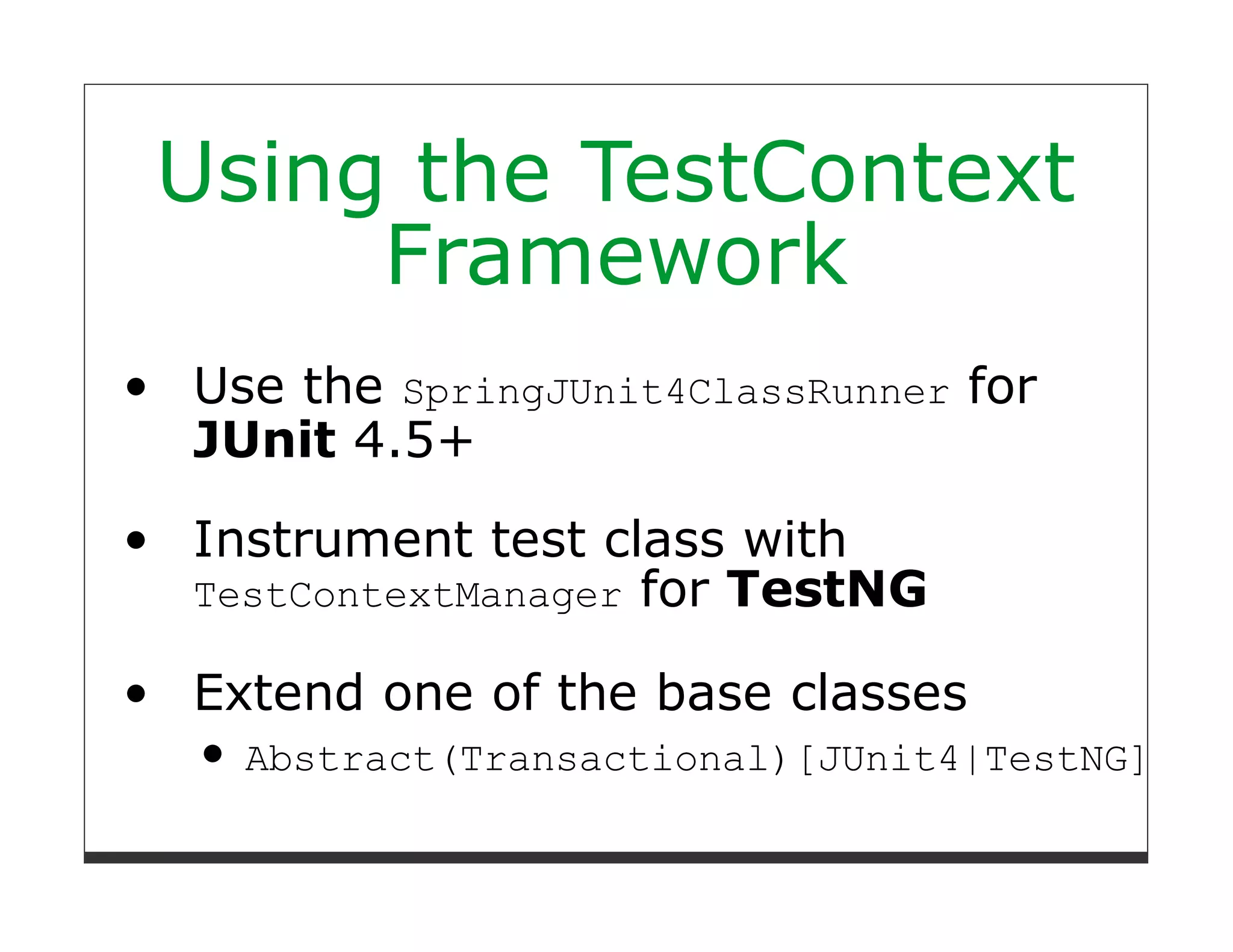 Using the TestContext
     Framework
Use the SpringJUnit4ClassRunner for
JUnit 4.5+
Instrument test class with
TestContextManager for TestNG

Extend one of the base classes
  Abstract(Transactional)[JUnit4|TestNG]Spri
 