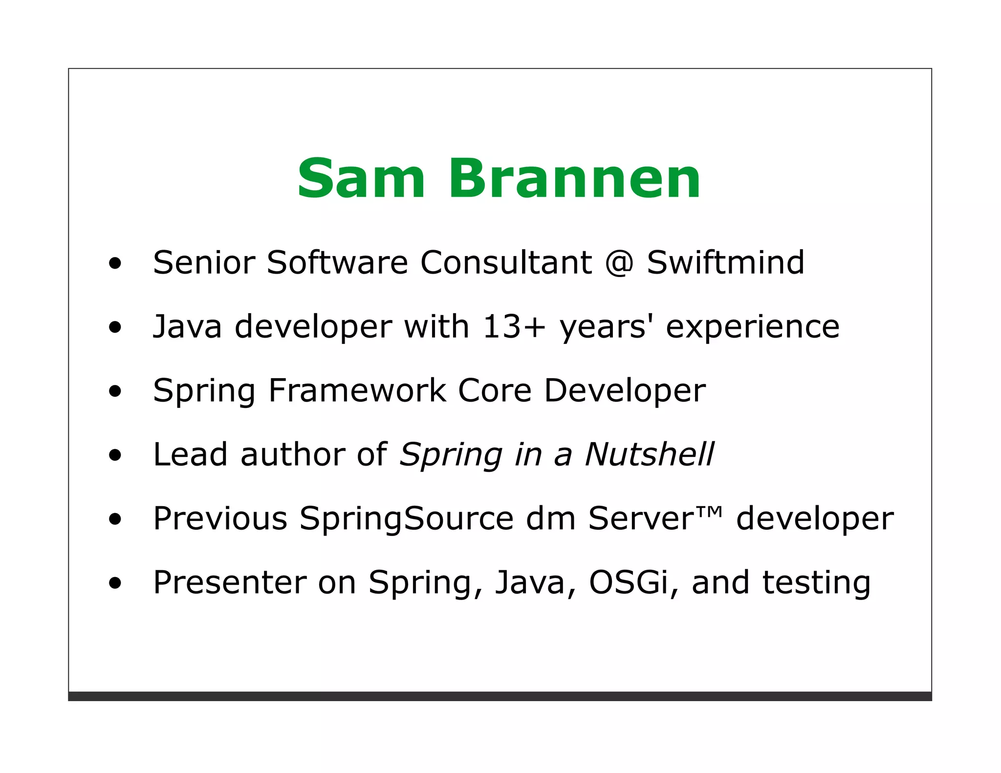 Sam Brannen
Senior Software Consultant @ Swiftmind
Java developer with 13+ years' experience

Spring Framework Core Developer
Lead author of Spring in a Nutshell

Previous SpringSource dm Server™ developer

Presenter on Spring, Java, OSGi, and testing
 