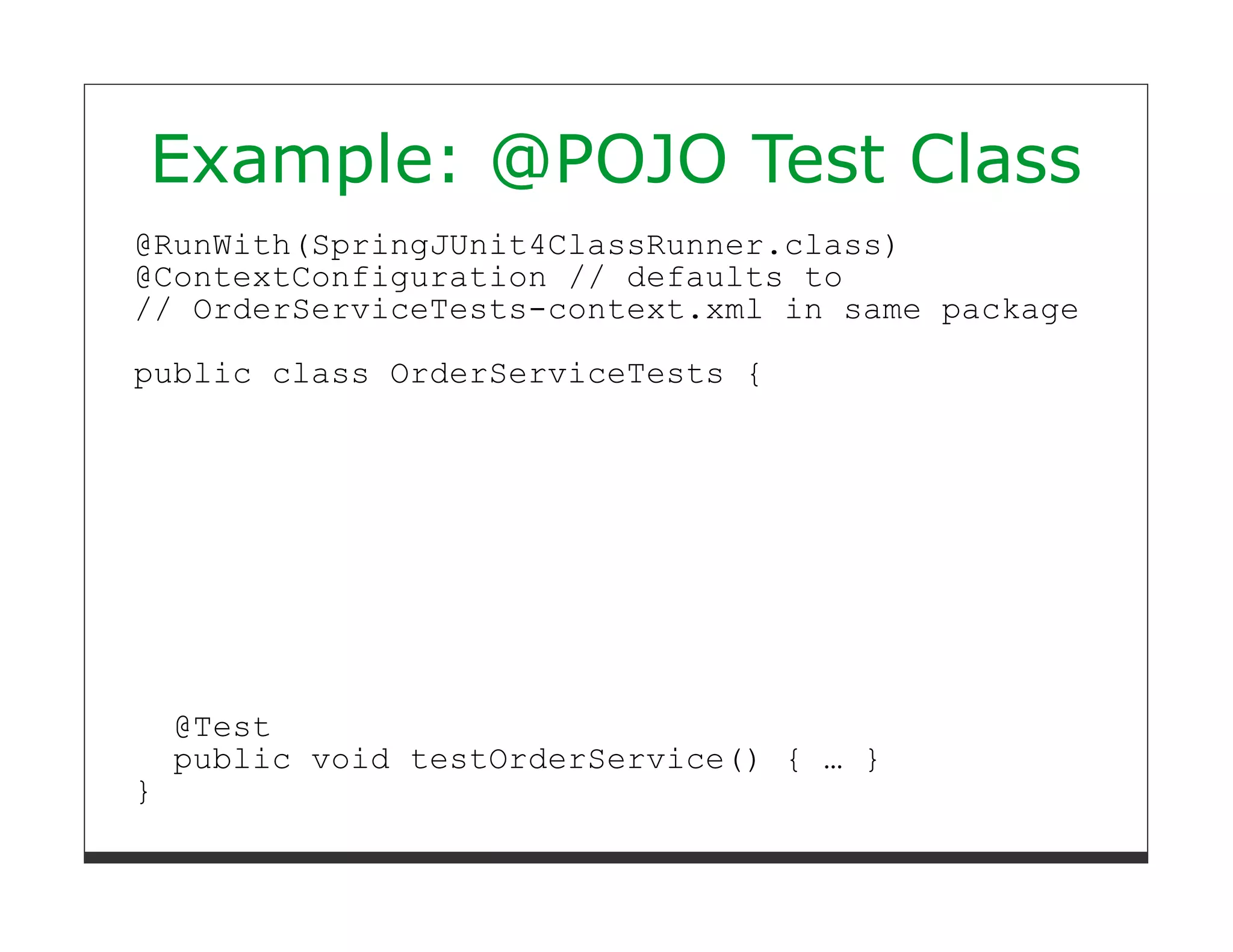 Example: @POJO Test Class
@RunWith(SpringJUnit4ClassRunner.class)
@ContextConfiguration // defaults to
// OrderServiceTests-context.xml in same package
public class OrderServiceTests {




    @Test
    public void testOrderService() { … }
}
 