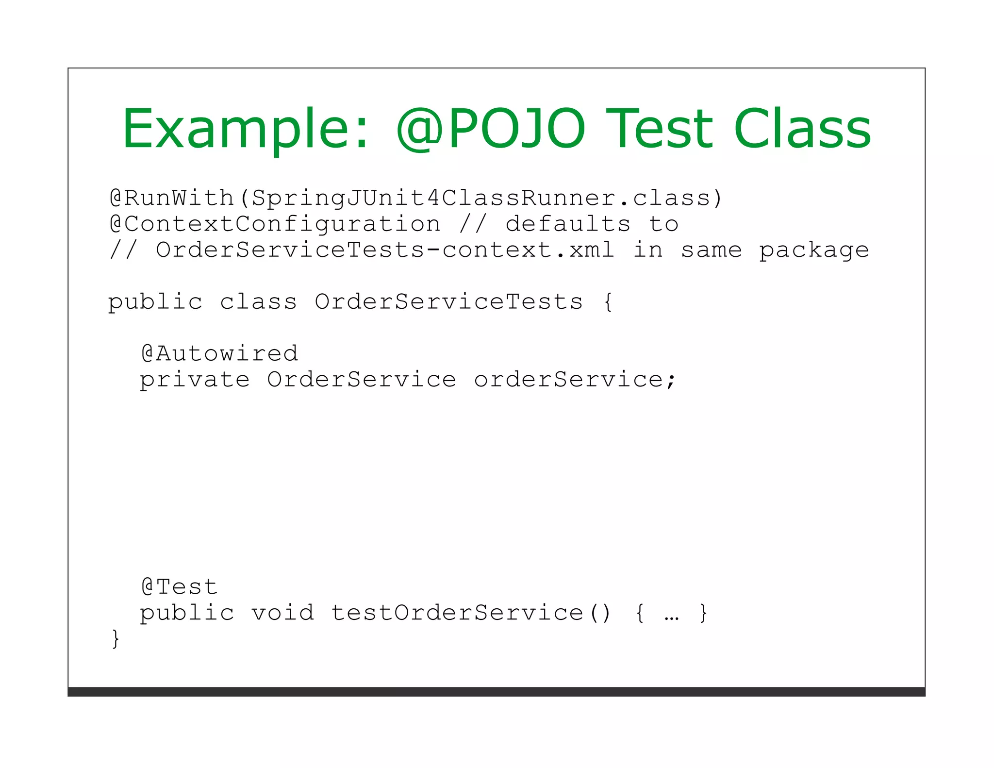 Example: @POJO Test Class
@RunWith(SpringJUnit4ClassRunner.class)
@ContextConfiguration // defaults to
// OrderServiceTests-context.xml in same package

public class OrderServiceTests {
    @Autowired
    private OrderService orderService;




    @Test
    public void testOrderService() { … }
}
 