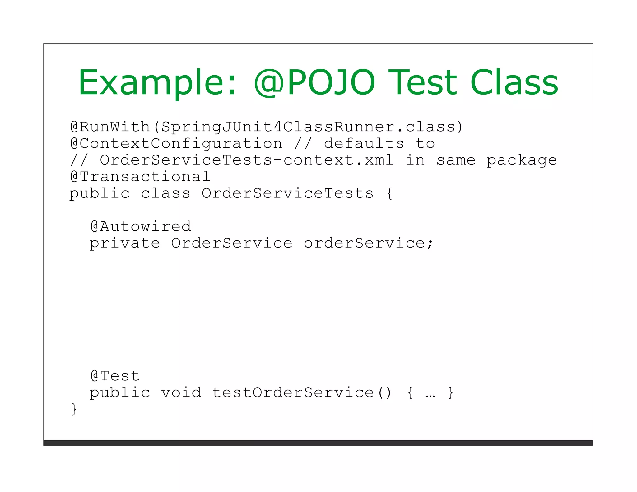 Example: @POJO Test Class
@RunWith(SpringJUnit4ClassRunner.class)
@ContextConfiguration // defaults to
// OrderServiceTests-context.xml in same package
@Transactional
public class OrderServiceTests {

    @Autowired
    private OrderService orderService;




    @Test
    public void testOrderService() { … }
}
 