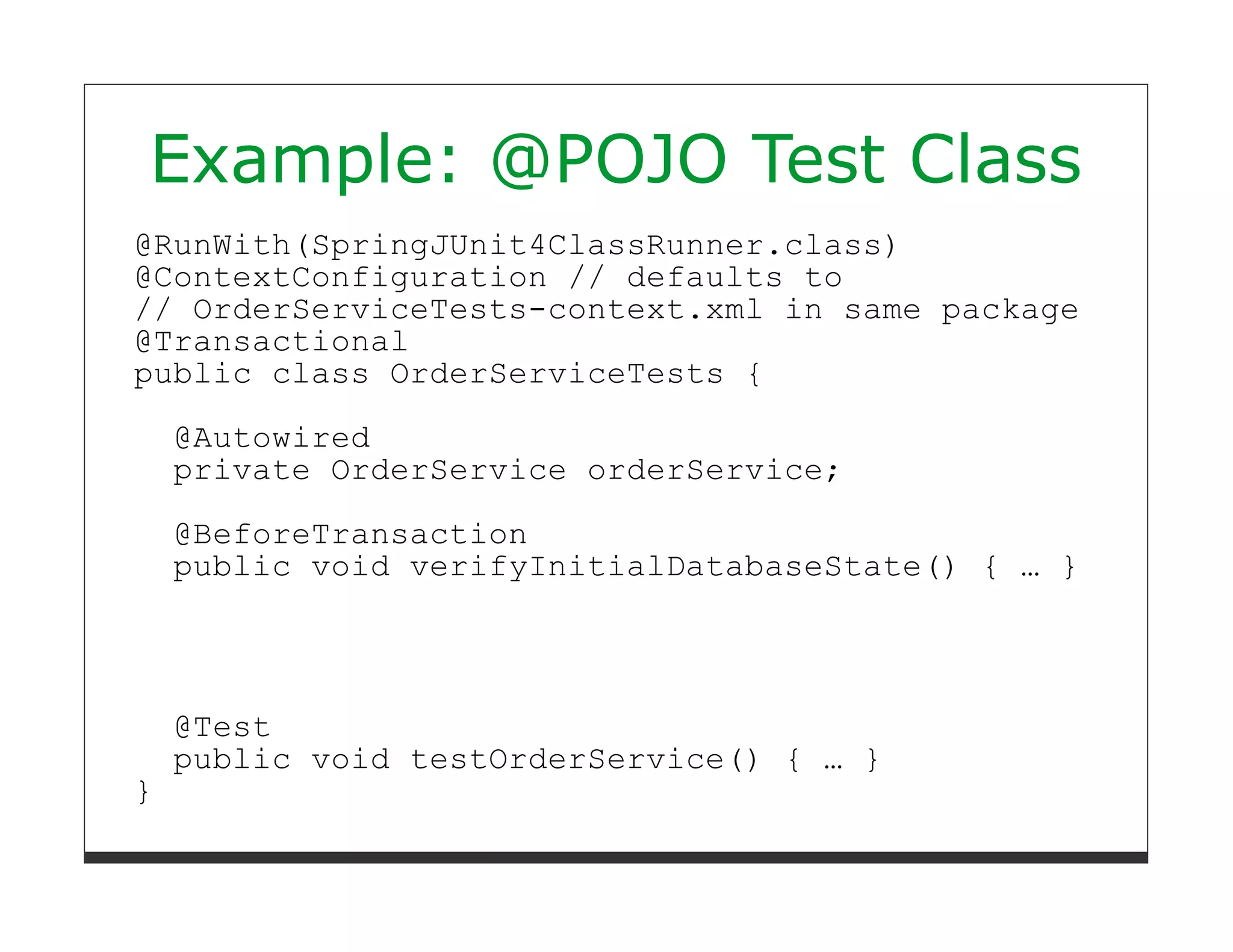 Example: @POJO Test Class
@RunWith(SpringJUnit4ClassRunner.class)
@ContextConfiguration // defaults to
// OrderServiceTests-context.xml in same package
@Transactional
public class OrderServiceTests {

    @Autowired
    private OrderService orderService;

    @BeforeTransaction
    public void verifyInitialDatabaseState() { … }




    @Test
    public void testOrderService() { … }
}
 