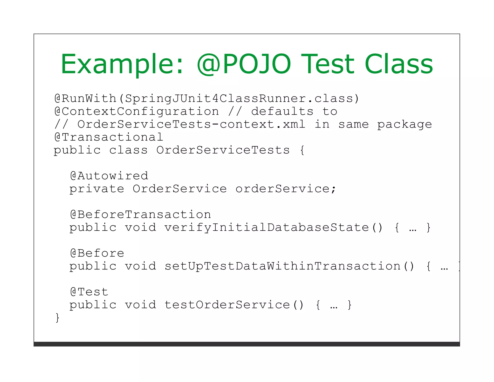 Example: @POJO Test Class
@RunWith(SpringJUnit4ClassRunner.class)
@ContextConfiguration // defaults to
// OrderServiceTests-context.xml in same package
@Transactional
public class OrderServiceTests {

    @Autowired
    private OrderService orderService;

    @BeforeTransaction
    public void verifyInitialDatabaseState() { … }

    @Before
    public void setUpTestDataWithinTransaction() { … }

    @Test
    public void testOrderService() { … }
}
 
