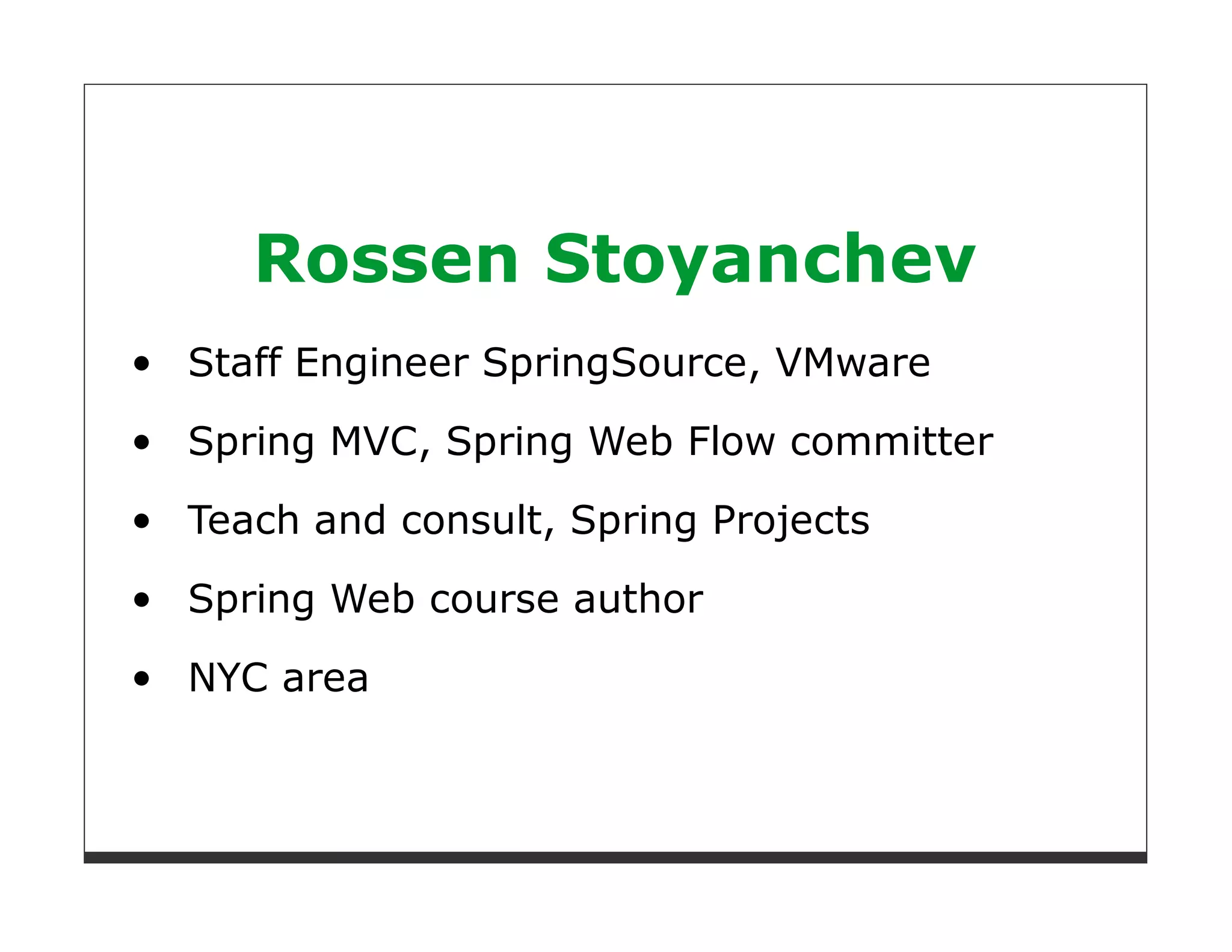 Rossen Stoyanchev
Staff Engineer SpringSource, VMware
Spring MVC, Spring Web Flow committer

Teach and consult, Spring Projects

Spring Web course author
NYC area
 