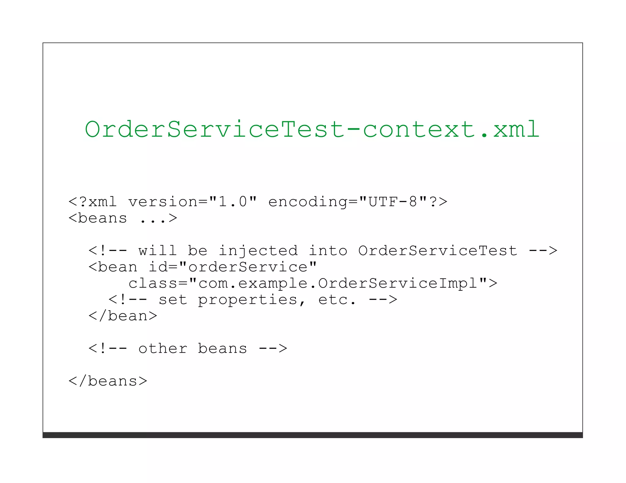 OrderServiceTest-context.xml

<?xml version="1.0" encoding="UTF-8"?>
<beans ...>

  <!-- will be injected into OrderServiceTest -->
  <bean id="orderService"
      class="com.example.OrderServiceImpl">
    <!-- set properties, etc. -->
  </bean>

  <!-- other beans -->
</beans>
 