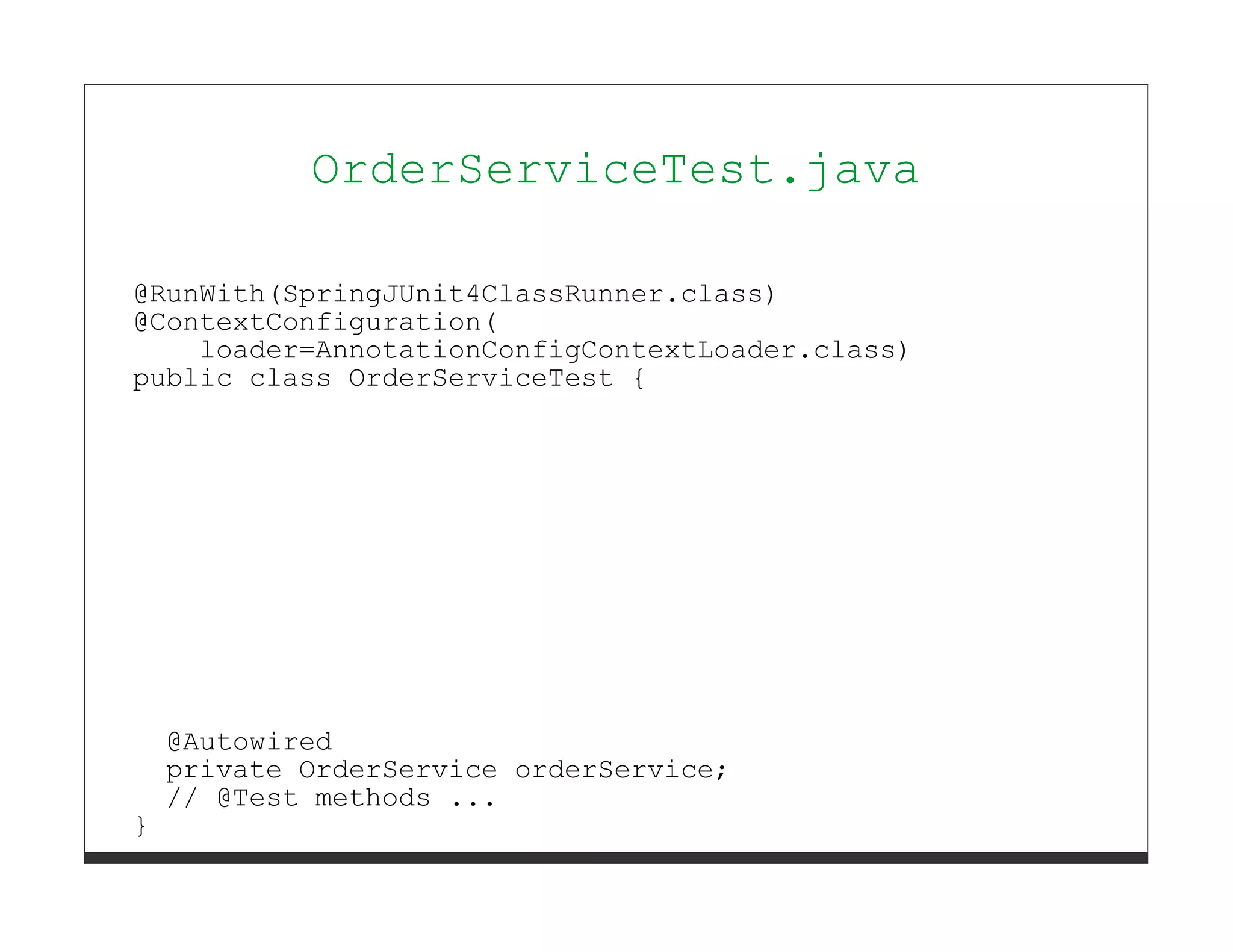OrderServiceTest.java

@RunWith(SpringJUnit4ClassRunner.class)
@ContextConfiguration(
    loader=AnnotationConfigContextLoader.class)
public class OrderServiceTest {




    @Autowired
    private OrderService orderService;
    // @Test methods ...
}
 