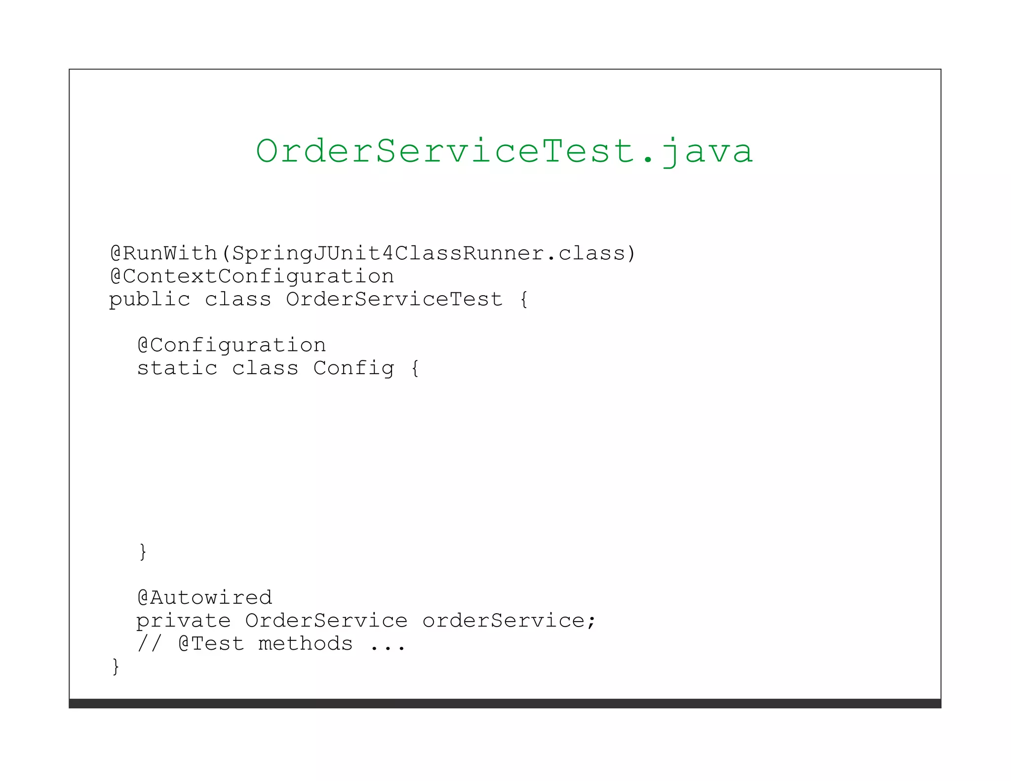 OrderServiceTest.java

@RunWith(SpringJUnit4ClassRunner.class)
@ContextConfiguration
public class OrderServiceTest {
    @Configuration
    static class Config {




    }
    @Autowired
    private OrderService orderService;
    // @Test methods ...
}
 
