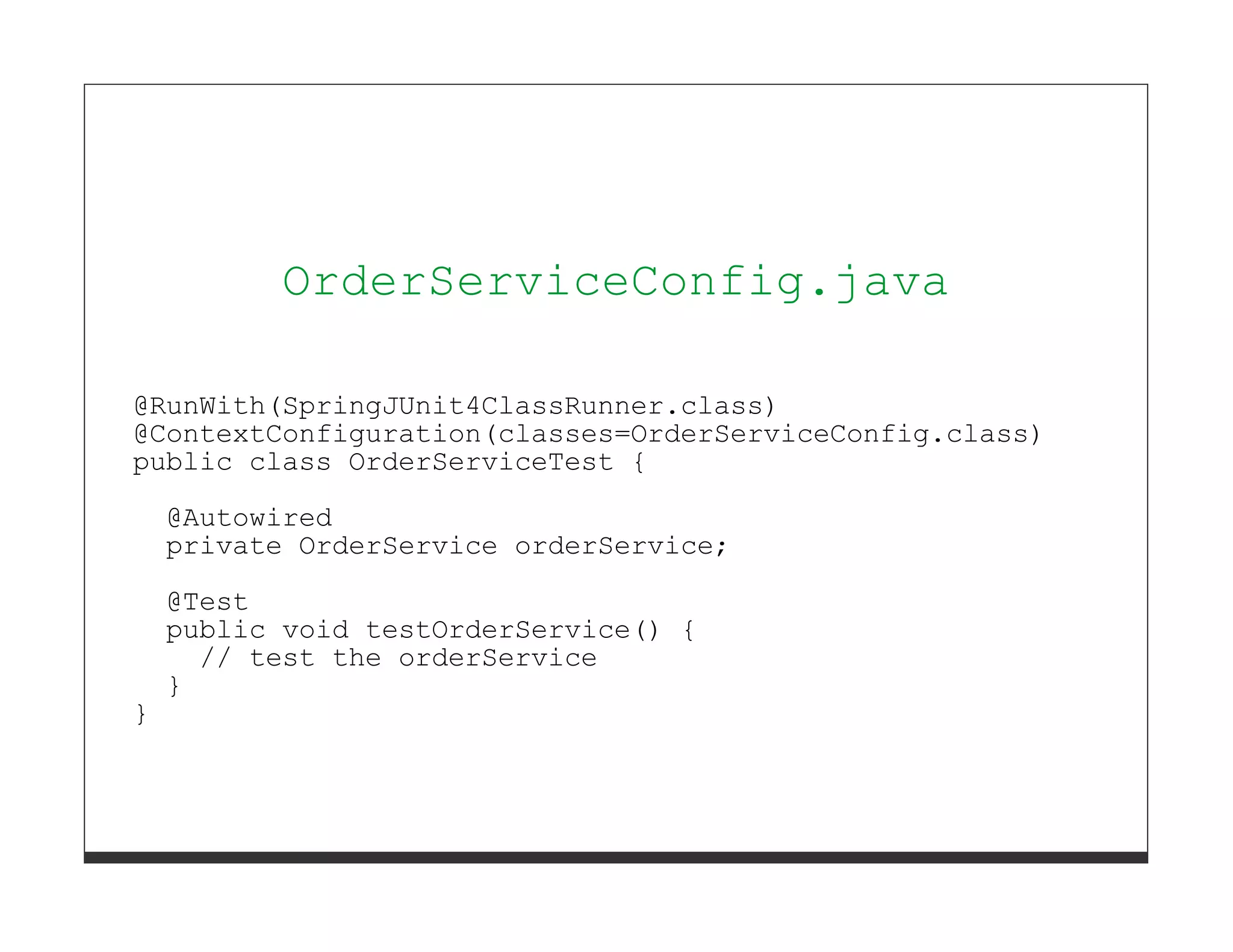 OrderServiceConfig.java

@RunWith(SpringJUnit4ClassRunner.class)
@ContextConfiguration(classes=OrderServiceConfig.class)
public class OrderServiceTest {
    @Autowired
    private OrderService orderService;
    @Test
    public void testOrderService() {
      // test the orderService
    }
}
 