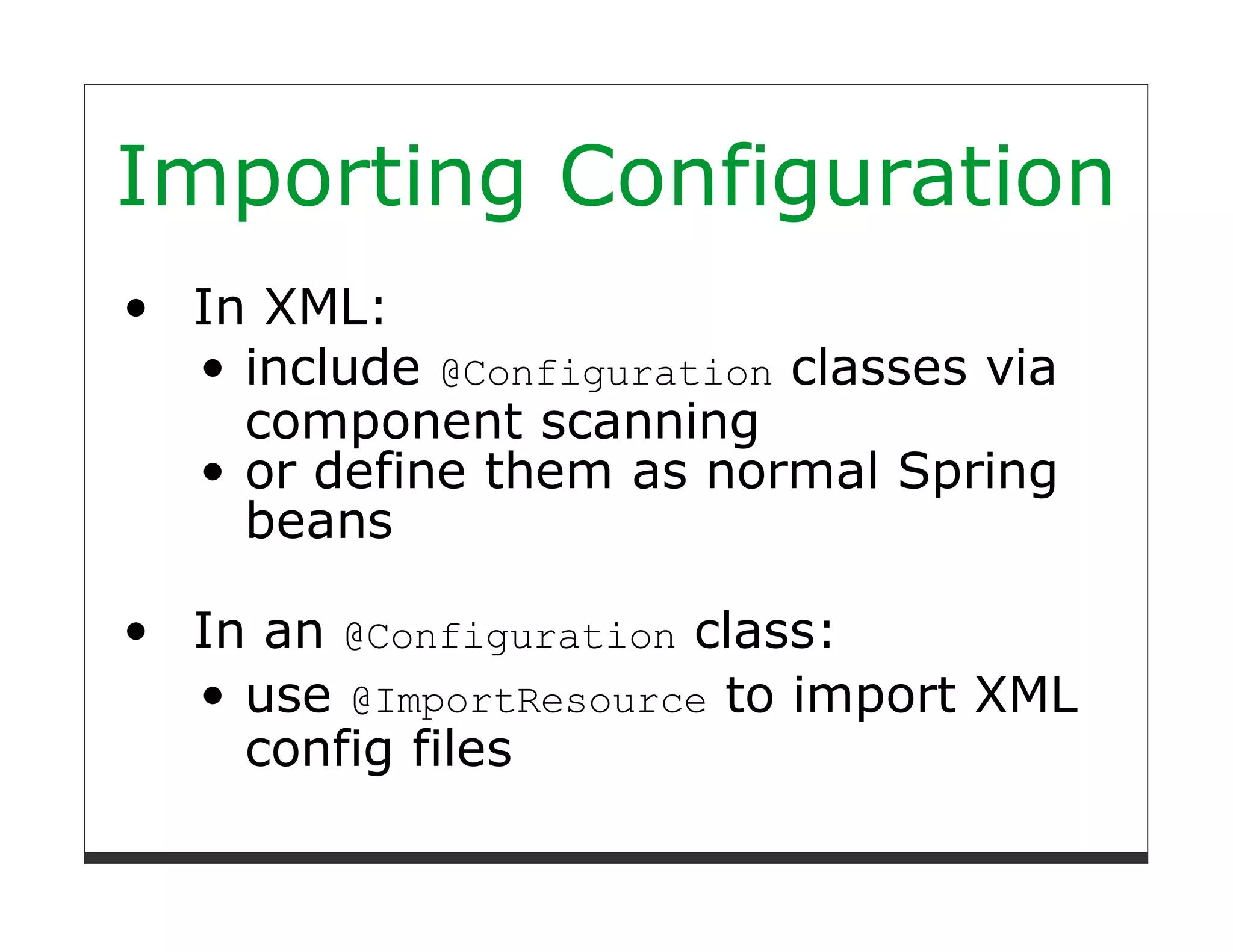 Importing Configuration
 In XML:
   include @Configuration classes via
   component scanning
   or define them as normal Spring
   beans

 In an @Configuration class:
   use @ImportResource to import XML
   config files
 