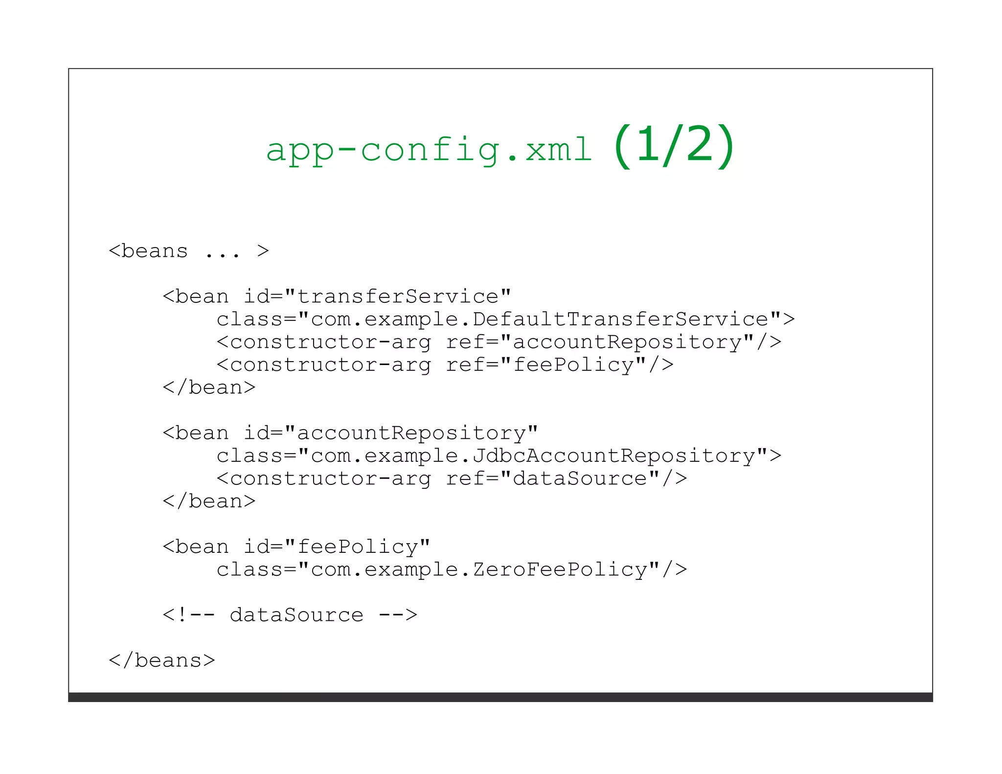 app-config.xml           (1/2)

<beans ... >

   <bean id="transferService"
       class="com.example.DefaultTransferService">
       <constructor-arg ref="accountRepository"/>
       <constructor-arg ref="feePolicy"/>
   </bean>

   <bean id="accountRepository"
       class="com.example.JdbcAccountRepository">
       <constructor-arg ref="dataSource"/>
   </bean>
   <bean id="feePolicy"
       class="com.example.ZeroFeePolicy"/>
   <!-- dataSource -->

</beans>
 
