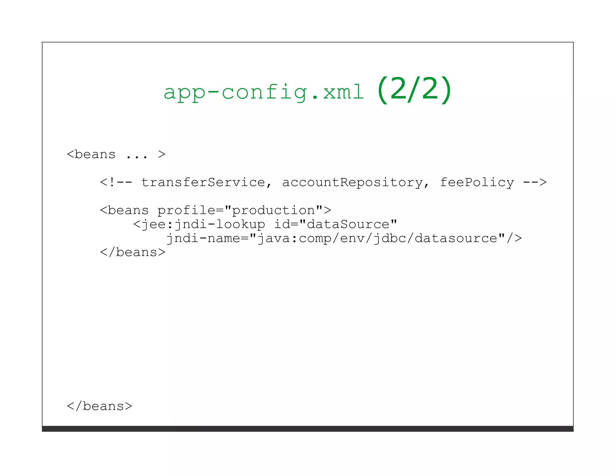 app-config.xml           (2/2)

<beans ... >
   <!-- transferService, accountRepository, feePolicy -->
   <beans profile="production">
       <jee:jndi-lookup id="dataSource"
           jndi-name="java:comp/env/jdbc/datasource"/>
   </beans>




</beans>
 