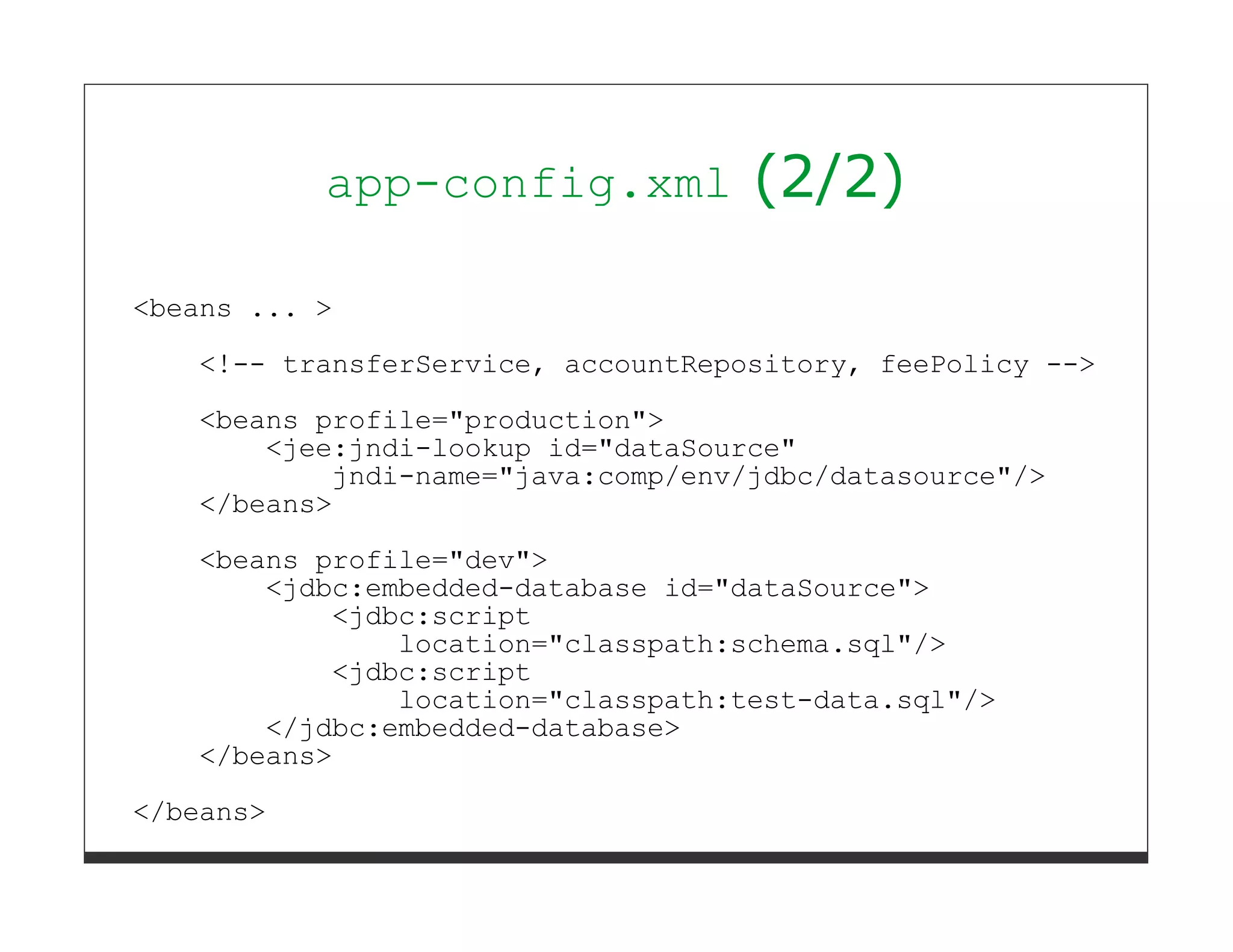 app-config.xml           (2/2)

<beans ... >
   <!-- transferService, accountRepository, feePolicy -->
   <beans profile="production">
       <jee:jndi-lookup id="dataSource"
           jndi-name="java:comp/env/jdbc/datasource"/>
   </beans>
   <beans profile="dev">
       <jdbc:embedded-database id="dataSource">
           <jdbc:script
               location="classpath:schema.sql"/>
           <jdbc:script
               location="classpath:test-data.sql"/>
       </jdbc:embedded-database>
   </beans>
</beans>
 