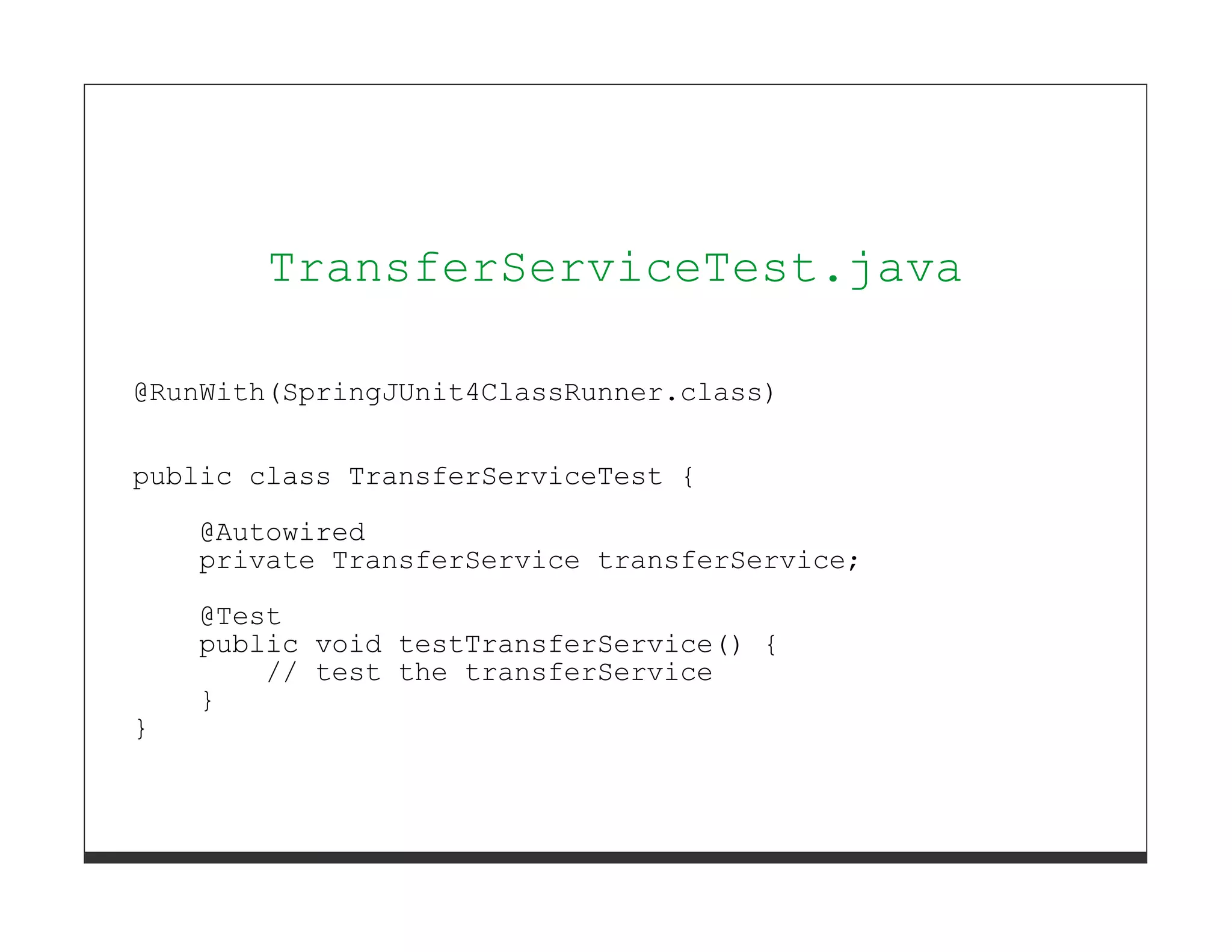 TransferServiceTest.java

@RunWith(SpringJUnit4ClassRunner.class)


public class TransferServiceTest {
    @Autowired
    private TransferService transferService;
    @Test
    public void testTransferService() {
        // test the transferService
    }
}
 