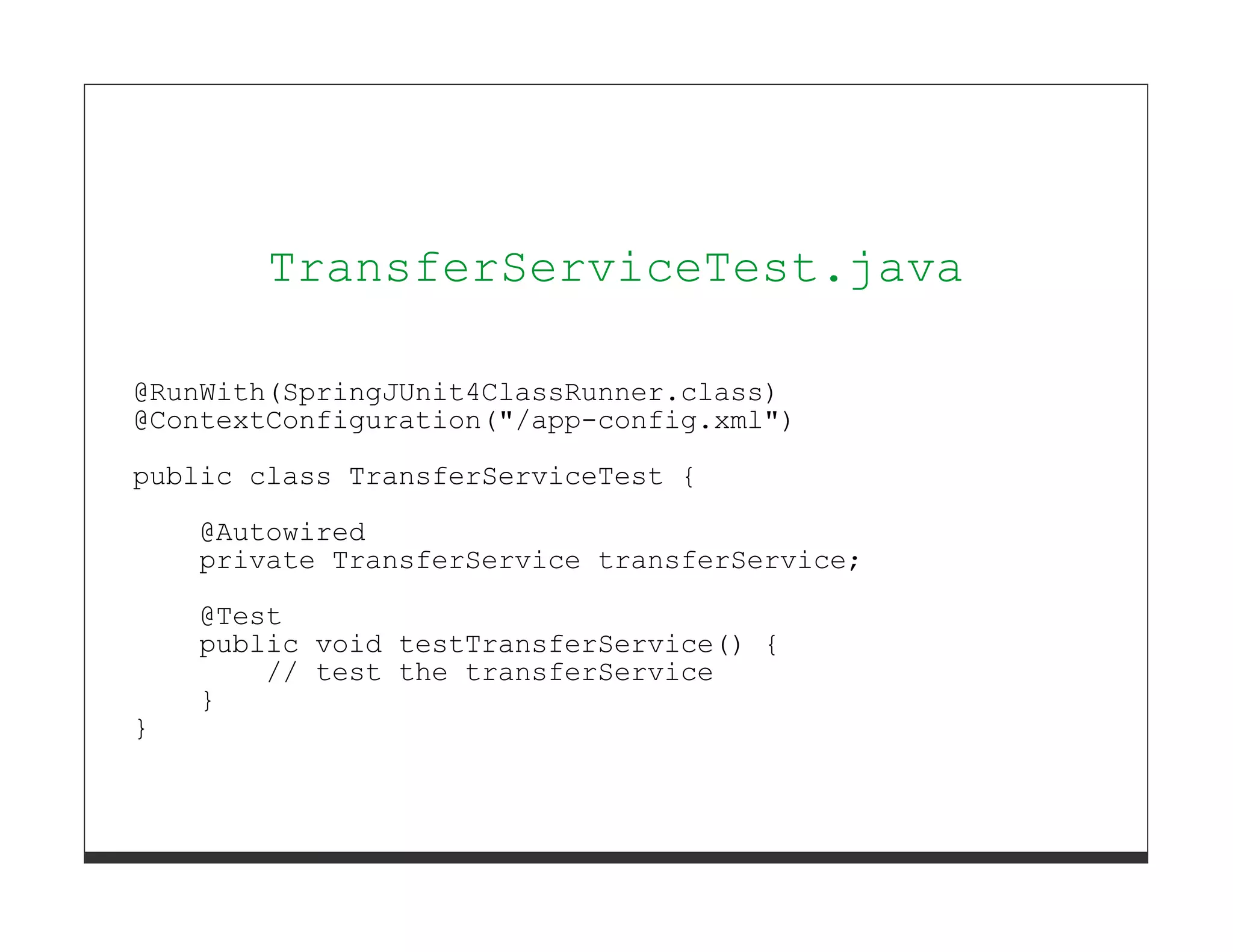 TransferServiceTest.java

@RunWith(SpringJUnit4ClassRunner.class)
@ContextConfiguration("/app-config.xml")
public class TransferServiceTest {
    @Autowired
    private TransferService transferService;
    @Test
    public void testTransferService() {
        // test the transferService
    }
}
 
