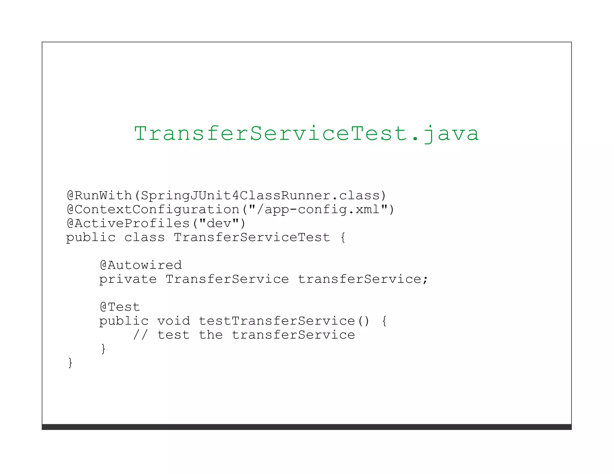 TransferServiceTest.java

@RunWith(SpringJUnit4ClassRunner.class)
@ContextConfiguration("/app-config.xml")
@ActiveProfiles("dev")
public class TransferServiceTest {
    @Autowired
    private TransferService transferService;
    @Test
    public void testTransferService() {
        // test the transferService
    }
}
 