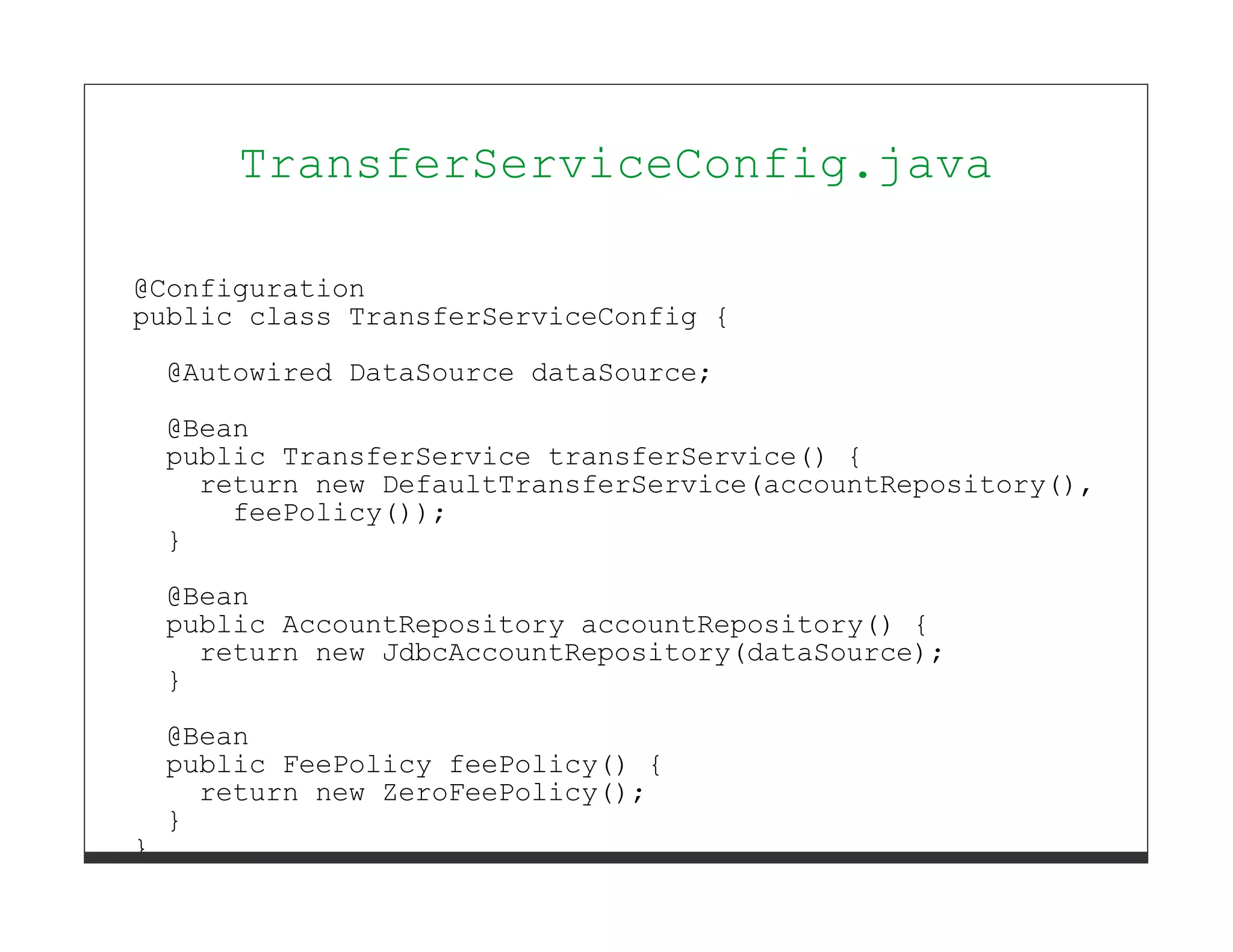 TransferServiceConfig.java

@Configuration
public class TransferServiceConfig {

    @Autowired DataSource dataSource;

    @Bean
    public TransferService transferService() {
      return new DefaultTransferService(accountRepository(),
        feePolicy());
    }
    @Bean
    public AccountRepository accountRepository() {
      return new JdbcAccountRepository(dataSource);
    }
    @Bean
    public FeePolicy feePolicy() {
      return new ZeroFeePolicy();
    }
}
 
