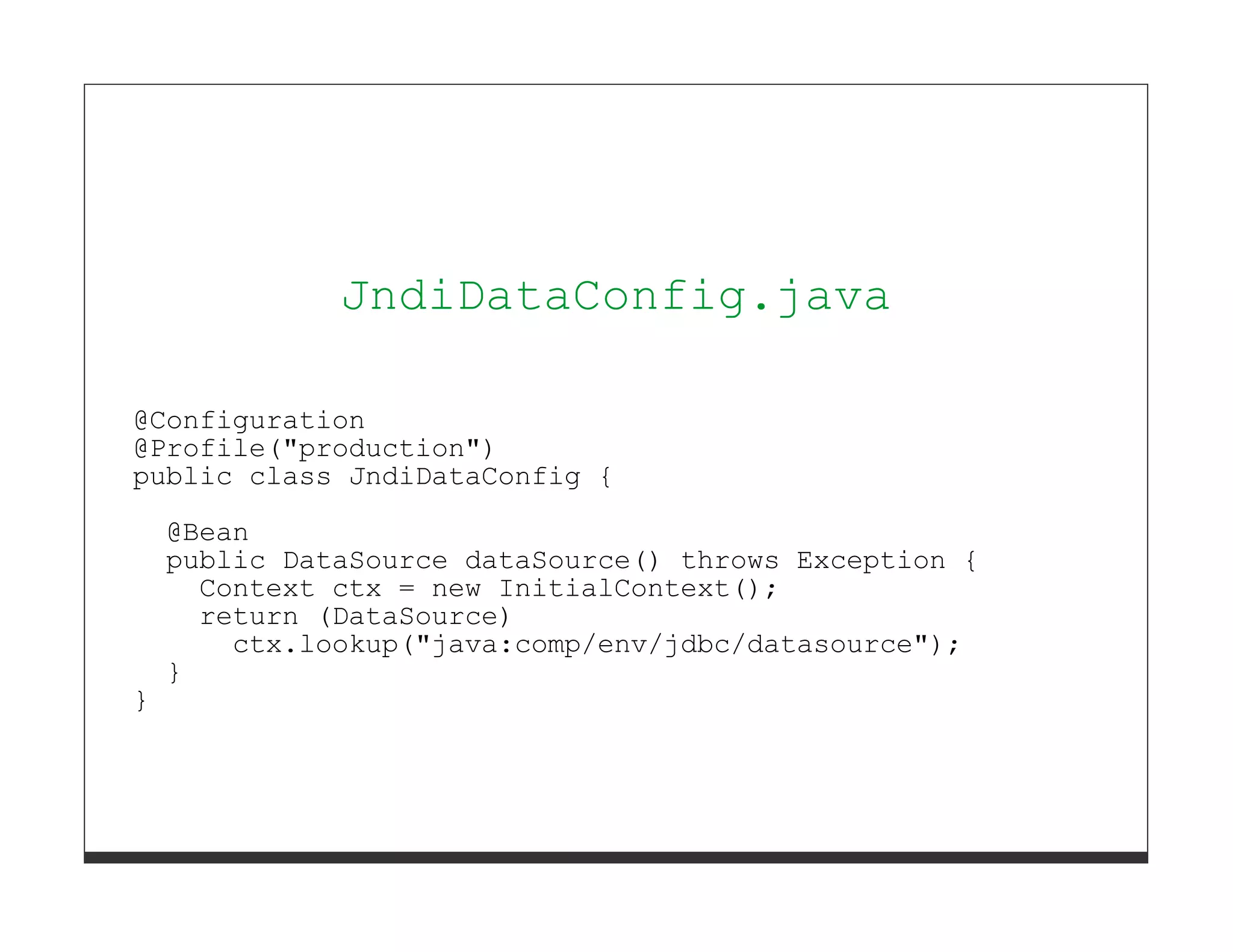 }




              JndiDataConfig.java

@Configuration
@Profile("production")
public class JndiDataConfig {

    @Bean
    public DataSource dataSource() throws Exception {
      Context ctx = new InitialContext();
      return (DataSource)
        ctx.lookup("java:comp/env/jdbc/datasource");
    }
}
 