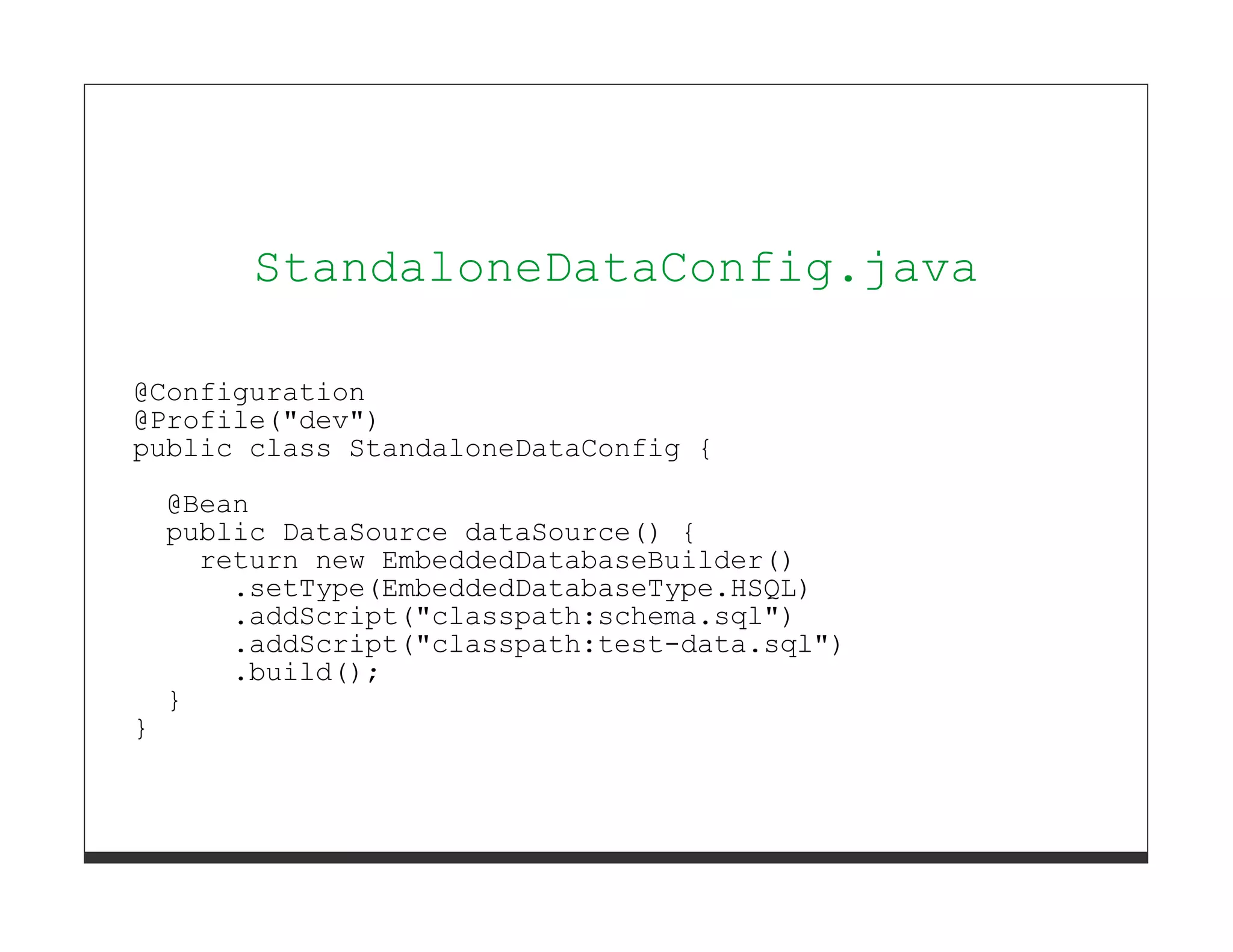 StandaloneDataConfig.java

@Configuration
@Profile("dev")
public class StandaloneDataConfig {
    @Bean
    public DataSource dataSource() {
      return new EmbeddedDatabaseBuilder()
        .setType(EmbeddedDatabaseType.HSQL)
        .addScript("classpath:schema.sql")
        .addScript("classpath:test-data.sql")
        .build();
    }
}
 