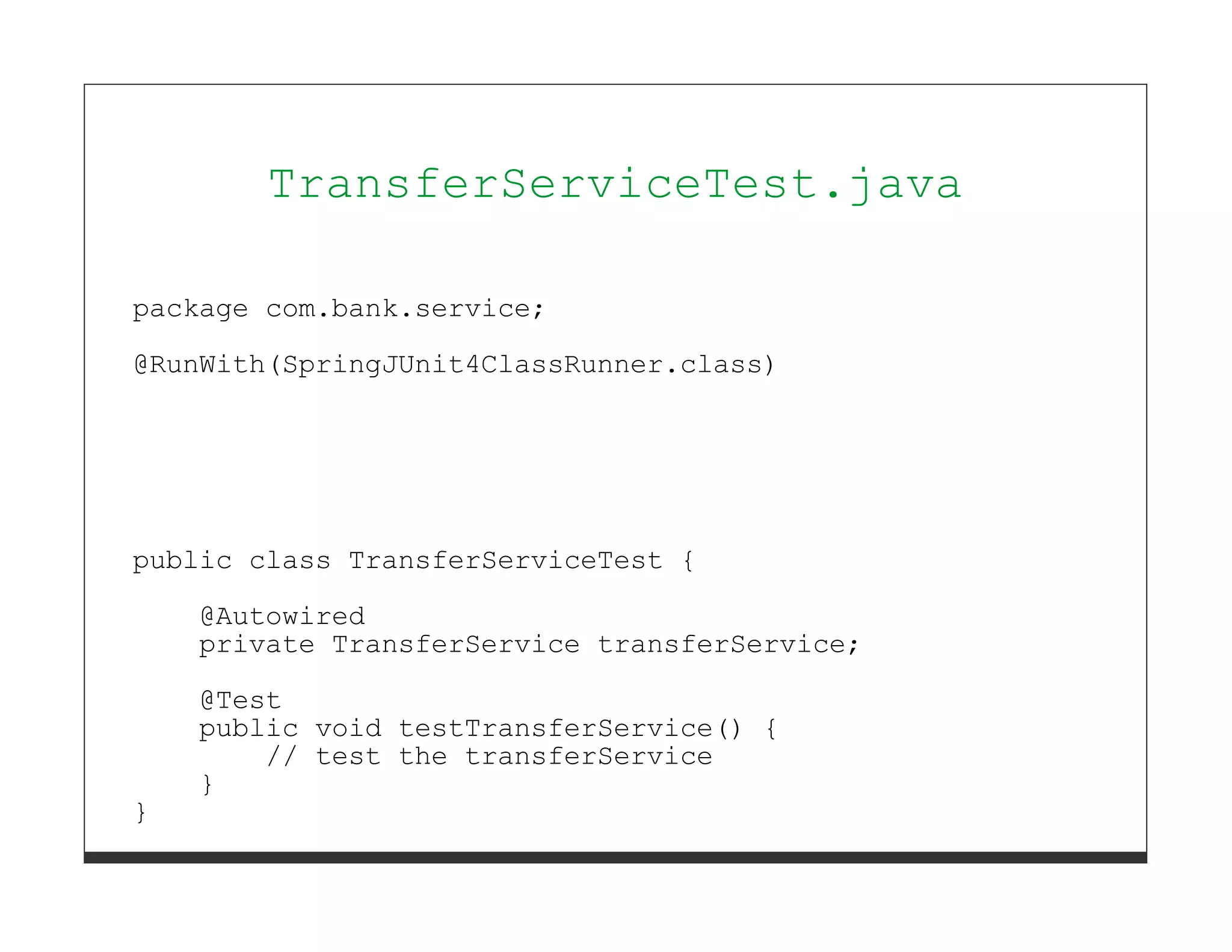 TransferServiceTest.java

package com.bank.service;

@RunWith(SpringJUnit4ClassRunner.class)




public class TransferServiceTest {
    @Autowired
    private TransferService transferService;

    @Test
    public void testTransferService() {
        // test the transferService
    }
}
 