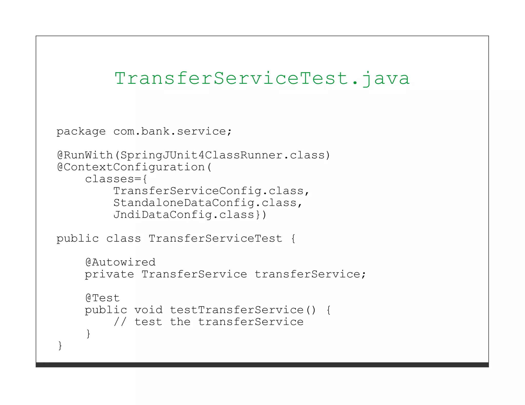 TransferServiceTest.java

package com.bank.service;
@RunWith(SpringJUnit4ClassRunner.class)
@ContextConfiguration(
    classes={
        TransferServiceConfig.class,
        StandaloneDataConfig.class,
        JndiDataConfig.class})
public class TransferServiceTest {
    @Autowired
    private TransferService transferService;

    @Test
    public void testTransferService() {
        // test the transferService
    }
}
 