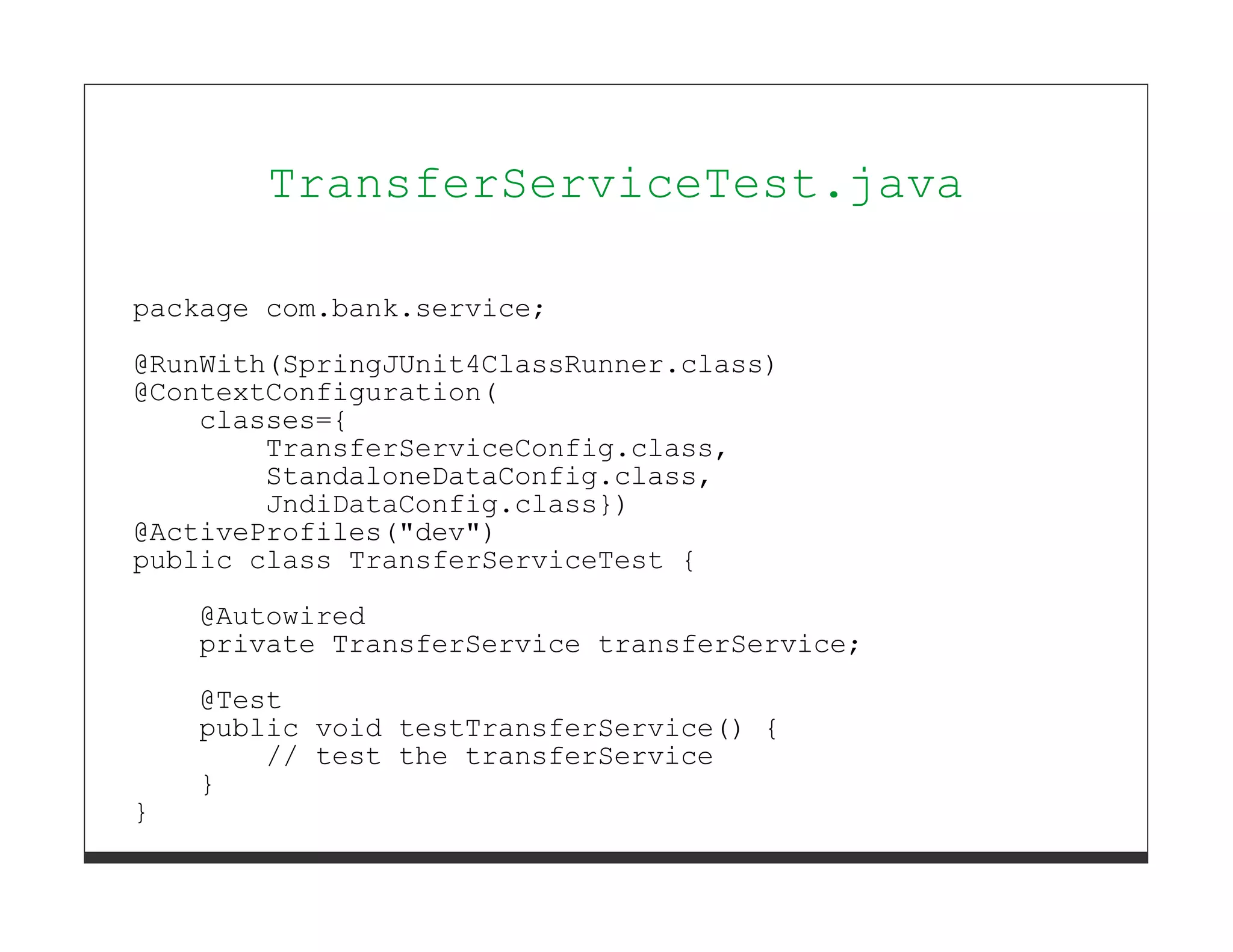 TransferServiceTest.java

package com.bank.service;
@RunWith(SpringJUnit4ClassRunner.class)
@ContextConfiguration(
    classes={
        TransferServiceConfig.class,
        StandaloneDataConfig.class,
        JndiDataConfig.class})
@ActiveProfiles("dev")
public class TransferServiceTest {
    @Autowired
    private TransferService transferService;
    @Test
    public void testTransferService() {
        // test the transferService
    }
}
 