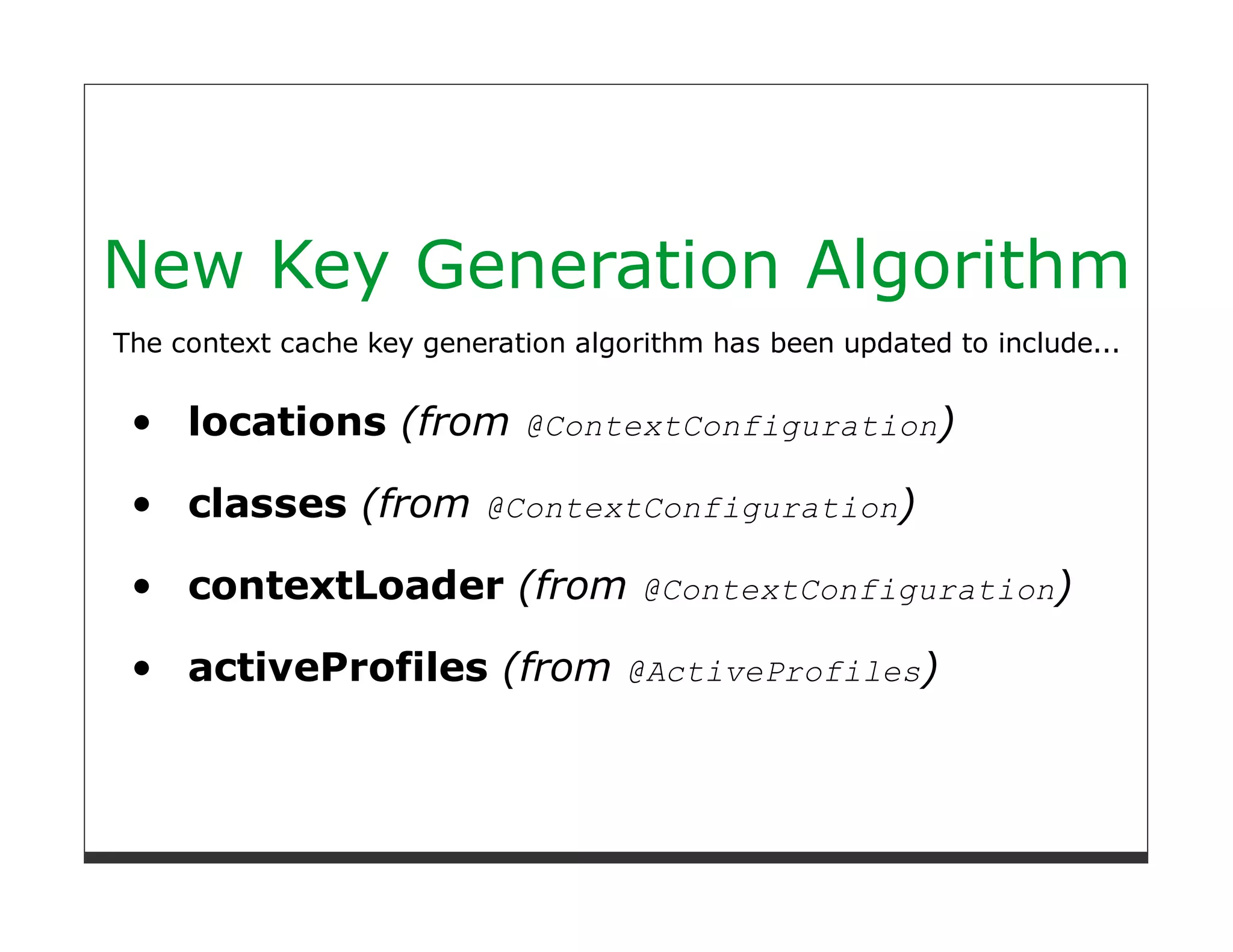 New Key Generation Algorithm
The context cache key generation algorithm has been updated to include...


     locations (from @ContextConfiguration)

     classes (from @ContextConfiguration)

     contextLoader (from @ContextConfiguration)

     activeProfiles (from @ActiveProfiles)
 