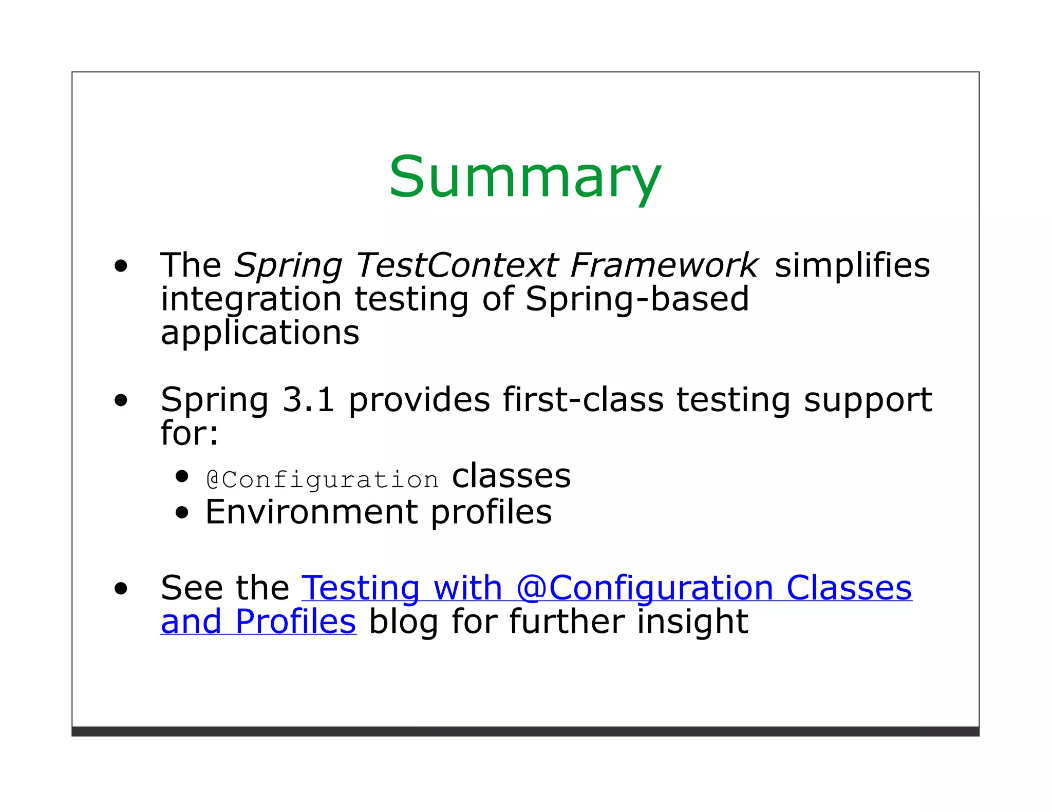 Summary
The Spring TestContext Framework simplifies
integration testing of Spring-based
applications
Spring 3.1 provides first-class testing support
for:
   @Configuration classes
   Environment profiles

See the Testing with @Configuration Classes
and Profiles blog for further insight
 
