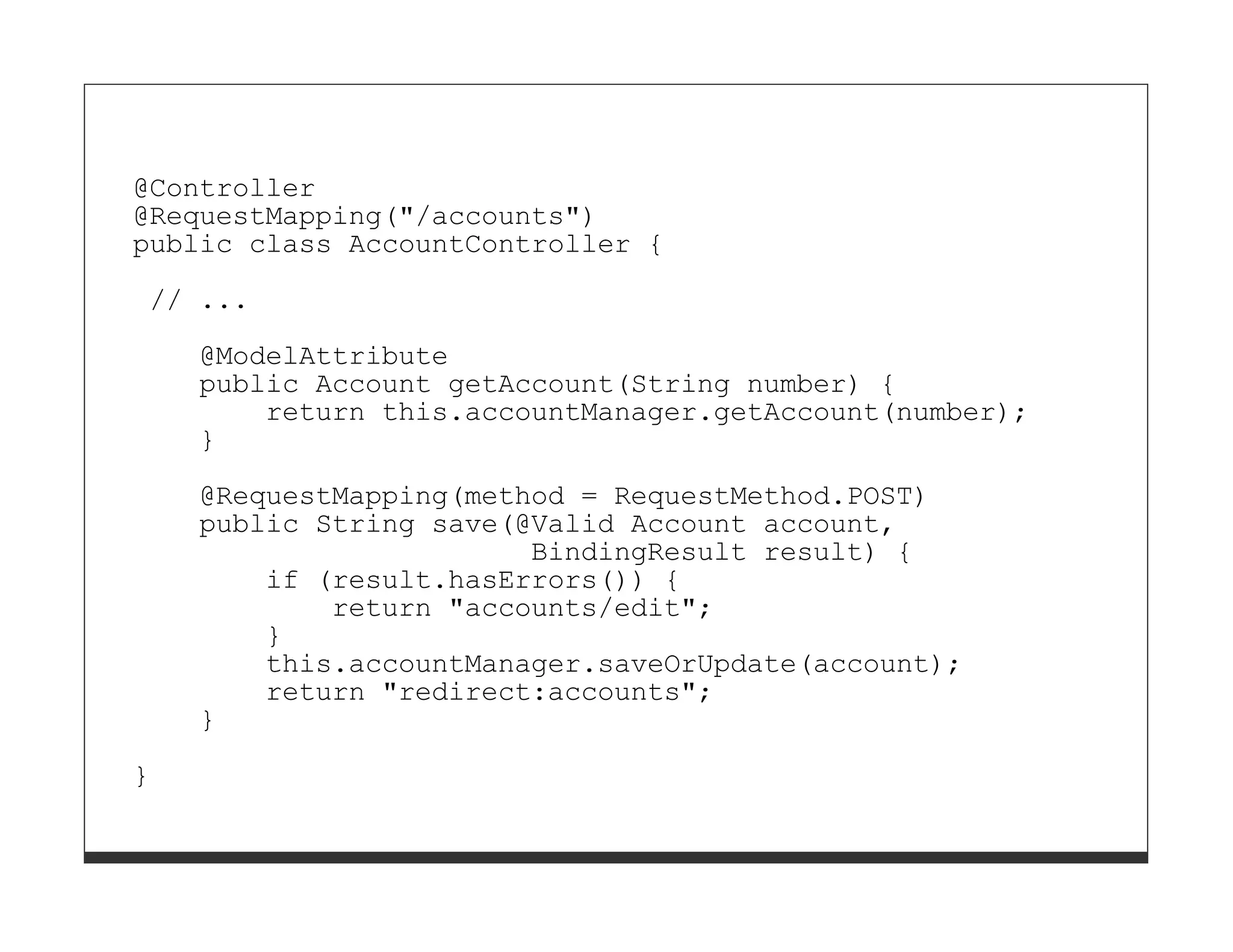 @Controller
@RequestMapping("/accounts")
public class AccountController {

// ...
    @ModelAttribute
    public Account getAccount(String number) {
        return this.accountManager.getAccount(number);
    }

    @RequestMapping(method = RequestMethod.POST)
    public String save(@Valid Account account,
                        BindingResult result) {
        if (result.hasErrors()) {
            return "accounts/edit";
        }
        this.accountManager.saveOrUpdate(account);
        return "redirect:accounts";
    }

}
 