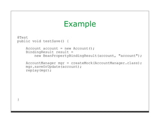 Example
@Test
public void testSave() {

    Account account = new Account();
    BindingResult result =
        new BeanPropertyBindingResult(account, "account");
    AccountManager mgr = createMock(AccountManager.class);
    mgr.saveOrUpdate(account);
    replay(mgr);




}
 