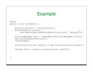 Example
@Test
public void testSave() {
    Account account = new Account();
    BindingResult result =
        new BeanPropertyBindingResult(account, "account");
    AccountManager mgr = createMock(AccountManager.class);
    mgr.saveOrUpdate(account);
    replay(mgr);
    AccountController contrlr = new AccountController(mgr);
    String view = contrlr.save(account, result);



}
 